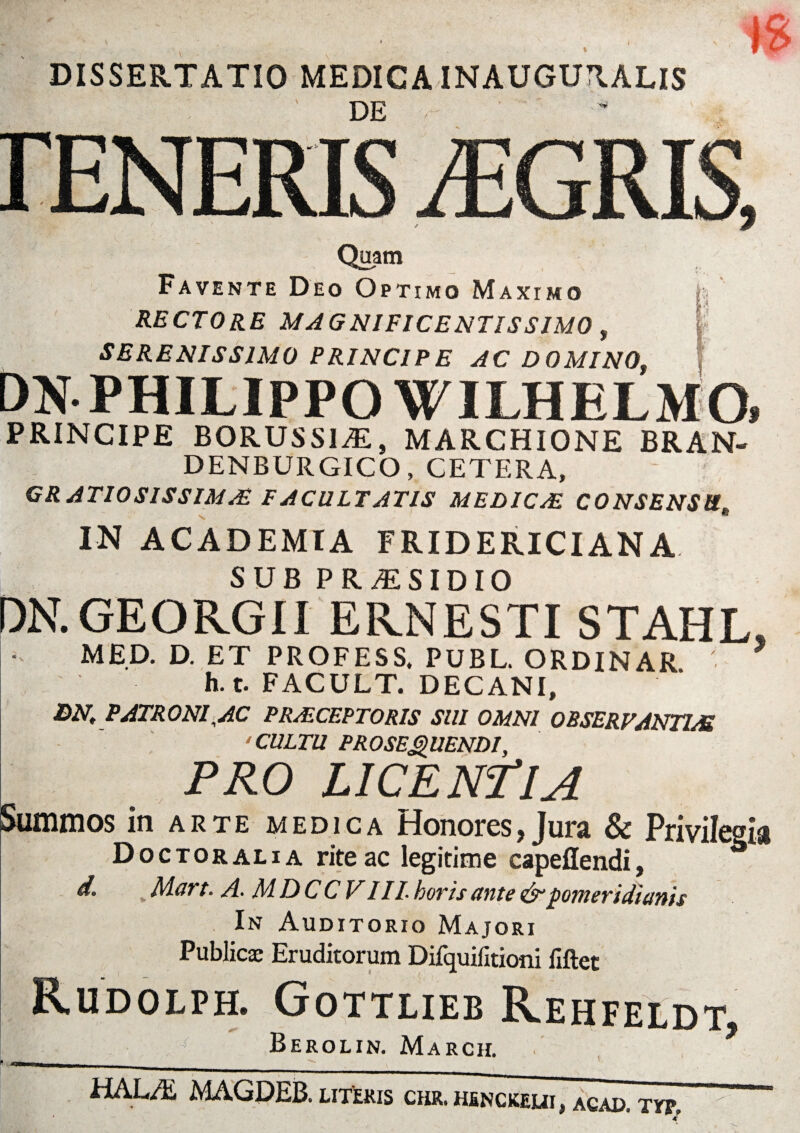 DISSERTATIO MEDICA INAUGURALIS DE Quam Favente Deo Optimo Maxtmo RECTORE MAGNIFICENTISSIMO > SERENISSIMO PRINCIPE AC D0MINOt Ev i i i I' I PHILIPPO WILHELMO PRINCIPE BORUSSliE, MARCHIONE BRAN- DENBURGICO, CETERA, GRATIOSISSIMA* FACULTATIS MELICAE C0NSENSttt IN ACADEMIA FRIDERICIANA SUB PR/ESIDIO DN.GEORGII ERNESTI STAHL, MED. D. ET P R O F E S S. PUBL. ORDINAR h. t. FACULT. DECANI, DN, PATRONI■AC PRAECEPTORIS SUI OMNI OBSERVANTIA 'CULTU PROSEQUENDI, PRO LICENTIA Summos in arte medica Honores, Jura & Privilegia Doctoralia rite ac legitime capeflendi, d. t Aloft- A- AIDCCVIII. hovis unte &poTneyidiunis In Auditorio Majori Publicae Eruditorum Difquiiitioni fiftet Rudolph. Gottlieb Rehfeldt, Berolin. March. HAL/E MAGDEB. literis chr.hj»nckeui, acad. typ.