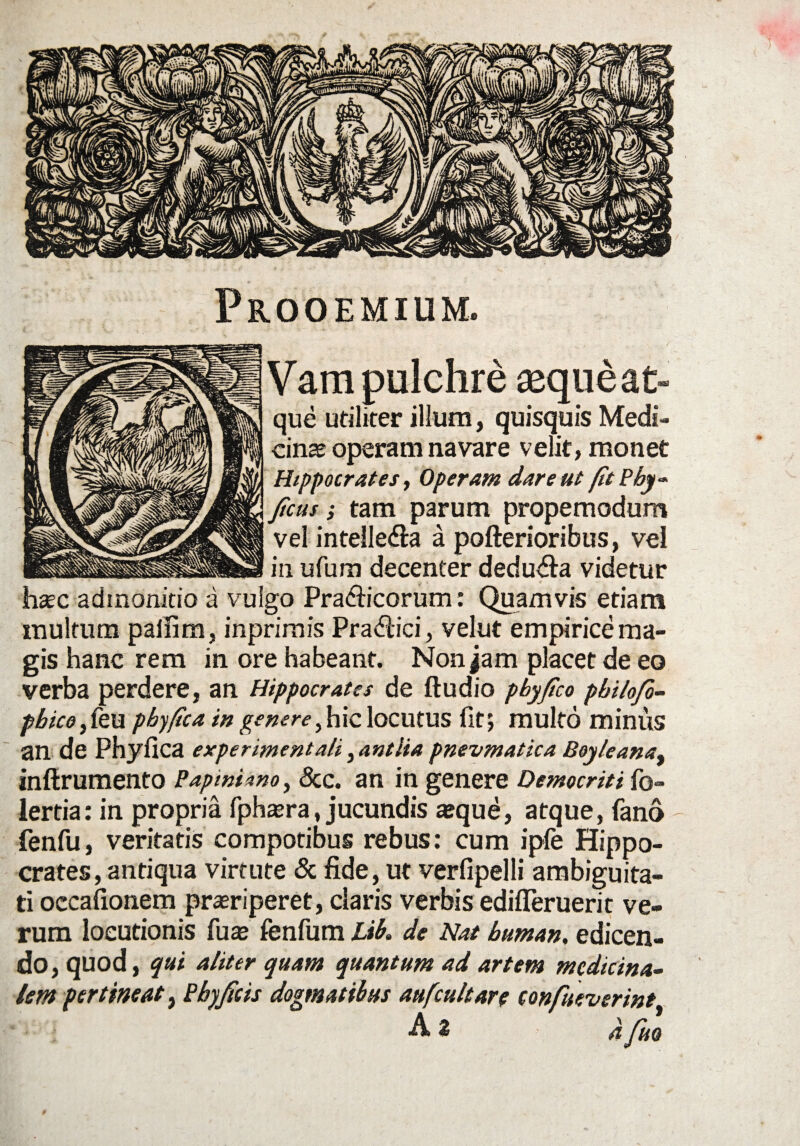 Prooemium. Vam pulchre «queat- que utiliter illum, quisquis Medi¬ cinae operam navare velit, monet Hippocrates, Operam dare ut fit Pby- ficus; tam parum propemodum vel intelle&a a pofterioribus, vel in ufum decenter dedu&a videtur haec admonitio a vulgo Pra&icorum: Quamvis etiam multum palfim, inprimis Pra<flici, velut empirice ma¬ gis hanc rem in ore habeant. Non jam placet de eo verba perdere, an Hippocrates de ftudio pbyfico philojo- pbico, feu pbyfica in genere>hic locutus fit; multo minus an de Phyllea experimenta/i, antlia pnevmatica Boyleana, inftrumento Papiniano, &c. an in genere Democriti fo- lertia: in propria fphaera, jucundis ajque, atque, fano fenfu, veritatis compotibus rebus: cum ipfe Hippo¬ crates, antiqua virtute & fide, ut verfipelli ambiguita¬ ti occafionem praeriperet, claris verbis edifleruerit ve¬ rum locutionis fuae fenfum Lib. de Nat buman. edicen¬ do, quod, qui aliter quam quantum ad artem medicina¬ lem pertineat, Pbyficis dogmatibus aufcultare tonfueverint Az 4 fjjQ