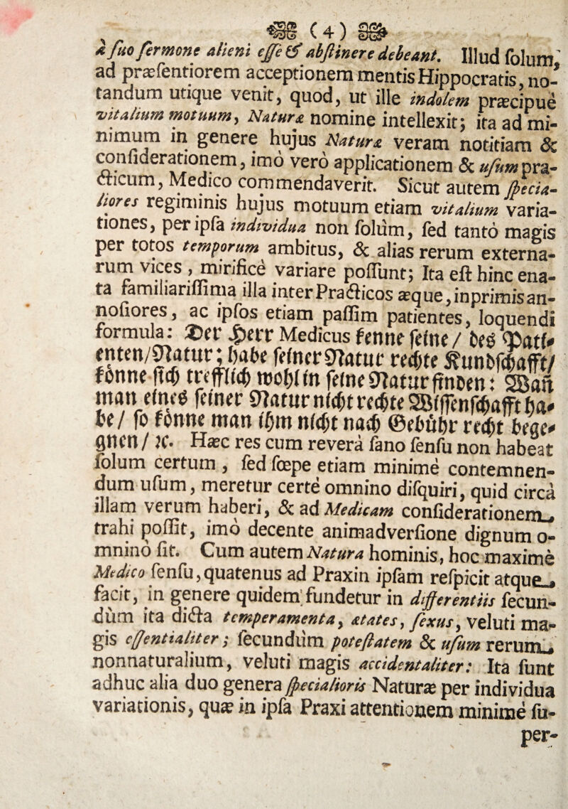 )<VU 4/. /lwj % $ y i*ii kfuo fer mone alieni ege & abflinere debeant. IHud folum ’ ad prasfentiorem acceptionem mentis Hippocratis no¬ tandum utique venit, quod, ut ille indolem praecipue •vitalium motuum, Natura nomine intellexit; ita ad mi- nimum in genere hujus veram notit.am™ coiifiderationem j imo vero applicationem & ufim pra- tecum, Medico commendaverit. Sicut autem Jbecia- hores regiminis hujus motuum etiam vitalium varia¬ tiones, peripfa individua non folum, fed tanto magis per totos temporum ambitus, & alias rerum externa- rutn vices , mirifice variare poliunt; Ita eft hinc ena¬ ta ramiliariliima illa inter Pradiicos a?que,inprimisan- nofiores, ac ipfos etiam paflim patientes, loquendi formula; 4>ertr Medicus fmw fdlte/ enten/Sftatttr; habe fWncrSftatuf r erfjte ^«nbfdafft/ fonne ftc^ tuffUQ n>of)fm feMe9Iaturftnoen: 2Ban man cmc0 fetner Sttatttr nf$t rctfte SBfffenfaafft fja* Ul fo fonne man tfjm nfdjt na$ ©ebftbr ntit bm* flncn/ JC* res cum revera feno fenfii non habest folum certum , fed foepe etiam minime contemnen¬ dum ufum, meretur certe omnino difquiri, quid circa illam verum haberi, &a<& Medicam confiderarionem_ trahi poffit, imo decente anima dverfione dignum o- mnino fit. Cum autem Natura hominis, hoc maxime Medico fenfu, quatenus ad Praxin ipfam refpicit atque^ facit, in genere quidem;fundetur in differentiis fecun¬ dum ita di<fia temperamenta, atates, fexus^ Veluti ma¬ gis cffentialiter; fecundlim poteflatem & ufum rerumu nonnaturahum, veluti magis accident alit er .* Ita fimt adhuc alia duo genera (pedalioris Natura per individua variationis, qua? in ipfa Praxi attentionem minime fu- per-