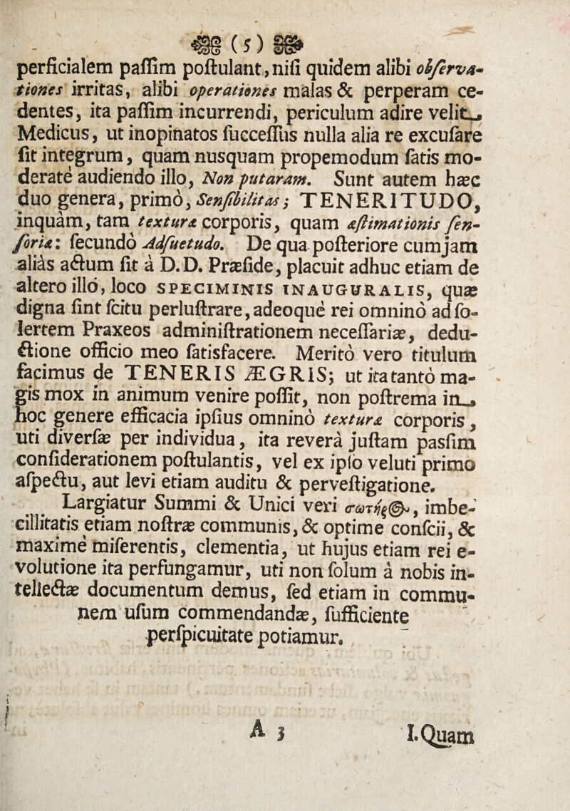 tiones irritas, alibi operationes malas & perperam ce¬ dentes, ita paflim incurrendi, periculum adire velite Medicus, ut inopinatos fuccefliis nulla alia re excufare iit integrum, quam nusquam propemodum fatis mo¬ derate audiendo illo, Non putaram. Sunt autem hac duo genera, primo, Senfibilitas; TENERITUDO, inquam, tam textura corporis, quam aftimat tonis fen- foru: fecundo Adfuetudo. De qua pofteriore cumjatn alias aftum fit a D.D. Praffide, placuit adhuc etiam de altero illo, loco speciminis inauguralis, quae digna fint fcitu perluftrare, adeoque rei omnino ad fo- lertem Praxeos adminiftrationem neceflaria?, dedu- ftione officio meo fatisfacere. Merito vero titulum facimus de TENERIS iEGRIS; ut ita tanto ma¬ gis mox in animum venire poffit, non poftrema in_, hoc genere efficacia ipfius omnino textura corporis, uti diverfa? per individua, ita revera juftam pasfim confiderationem poftulantis, vel ex iplo veluti primo alpeftu, aut levi etiam auditu & perveftigatione. Largiatur Summi & Unici veri , imbe¬ cillitatis etiam noftra communis, & optime confcii, Sc maxime miferentis, clementia, ut hujus etiam rei e- volutione ita perfungamur, uti non folum a nobis in- telle&ae documentum demus, fed etiam in commu¬ nem ufum commendanda, fufficiente perfpicuitate potiamur»