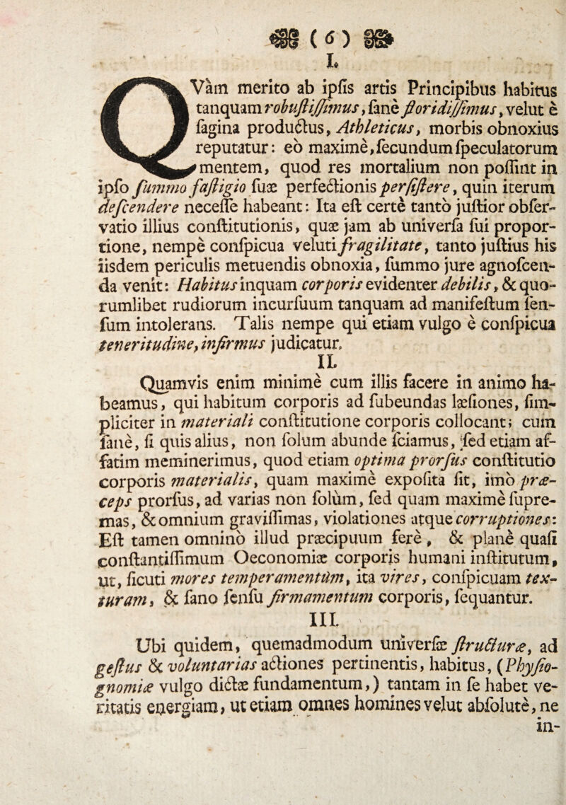 €§ (<s) . - • ■ . , L ' ■ ; • - QVam merito ab ipfls artis Principibus habitus tatiquam robuftijjimus, fine fioridijfimus, velut e figina productus, Athleticus, morbis obnoxius reputatur: eo maxime,fecundumfpeculatorura * mentem, quod res mortalium non poflint in i pio fumrrn fafligio fuse perfe&ionis per/ifiere, quin iterum defcendere necefle habeant: Ita eft certe tanto juftior obfer- vatio illius conftitutionis, quae jam ab univerfi fui propor¬ tione, nempe confpicua veluti fragilitate, tanto juftius his iisdem periculis metuendis obnoxia, fummo jure agnofcen- da venit: Habitus inquam corporis evidenter debilis, & quo¬ rumlibet rudiorum incurluum tanquam ad manifeftum len- fum intolerans. Talis nempe qui etiam vulgo e confpicua teneritudine, infirmus judicatur, IL Quamvis enim minime cum illis facere in animo ha¬ beamus, qui habitum corporis ad fubeundas loedo nes, fim- pliciter in materiali conftitutione corporis collocant; cum fine, d quis alius, non folum abunde fciamus, ;led etiam af¬ fatim meminerimus, quod etiam optima prorfus conftitutio corporis materialis, quam maxime expolita fit, imo prde¬ ce ps prorfus, ad varias non folum, fed quam maxime fupre- mas, & omnium gravilfimas, violationes -atque corruptiones-. Eft tamen omnino illud praecipuum fere , & plane quali conftantillimum Oeconomiae corporis humani inftitutum, ut, ficuti mores temperamentum, ita vires, confpicuam tex¬ turam , & fano fenfu firmamentum corporis, fequantur. III. Ubi quidem, quemadmodum univerfe flru&ur<e, ad geflus & voluntarias a&iones pertinentis, habitus, (Phy fio- gnomide vulgo didtae fundamentum,) tantam in fe habet ve¬ ritatis energiam, ut etiam omnes homines velut ablolutc,ne in-