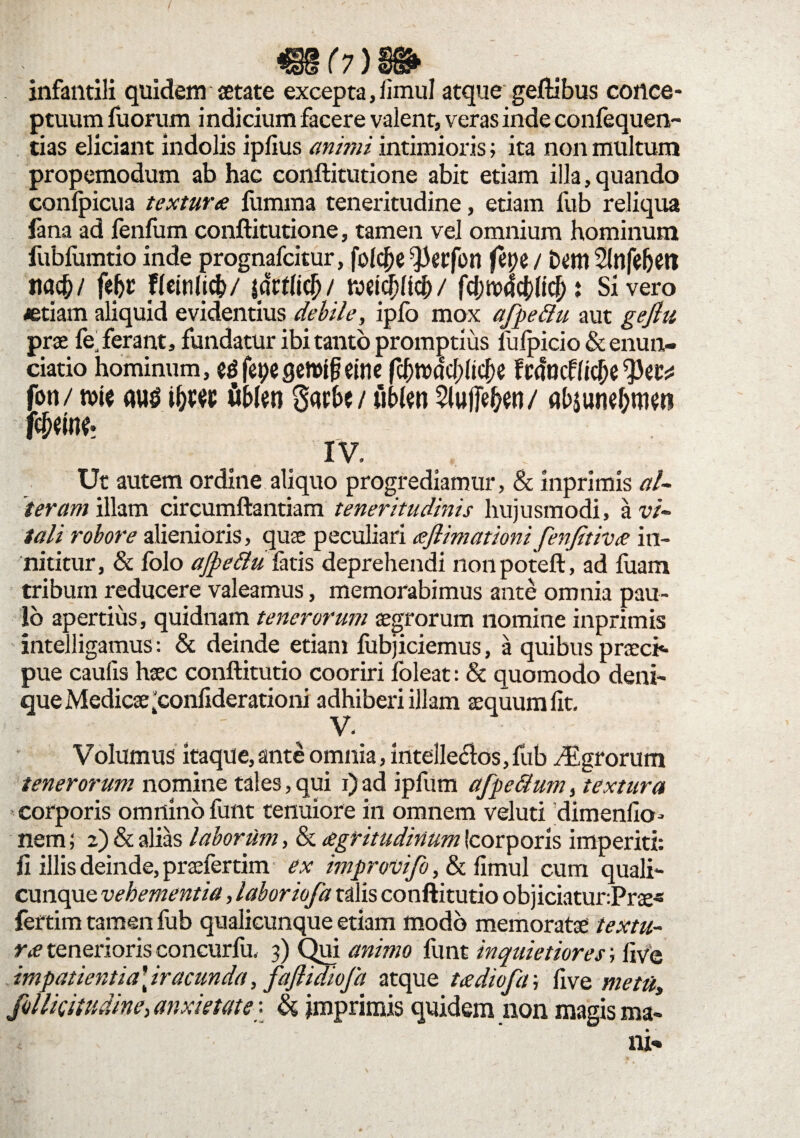 infantili quidem aetate excepta, limul atque geftibus conce¬ ptuum fuorum indicium facere valent, veras inde confequen- tias eliciant indolis ipfius animi intimioris; ita non multum propemodum ab hac conftitutione abit etiam illa, quando confpicua textura liimma teneritudine, etiam fub reliqua lana ad lenfum conftitutione, tamen vel omnium hominum fubfumtio inde prognafcitur, folejje ^erfon fepe / t>t>m Slnfeljeti nac&/ fejjr flemlicfc/ tatM)/ KNhfjft#/ fd;tt>4c&lic[): Sivero «tiam aliquid evidentius debile, ipfo mox afpeftu aut gefiu prae fe ferant, fundatur ibi tanto promptius fufpicio & enun- ciatio hominum, edfepegenrtfmne fcf;rDacf)(tc|)e Francffic^e fon/ n>ic <ui$ i&ws tiMen Sacbc/ ubien 5luffe&eti/ alqune&tM» fc&etw IV. Ut autem ordine aliquo progrediamur, & inprimis al¬ teram illam circumflandam teneritudinis hujusmodi, a vi¬ tali robore alienioris, quae peculiari eejlimationi fenjitiva in¬ nititur, & folo ajpettuiiris deprehendi nonpoteft, ad fuam tribum reducere valeamus, memorabimus ante omnia pau¬ lo apertius, quidnam tenerorum aegrorum nomine inprimis intelligamus: & deinde etiam fubjiciemus, a quibus praecia pue caulis haec conftitutio cooriri fbleat: & quomodo deni¬ que Medicae £onfiderationi adhiberi illam aequum lit. V. Volumus itaque, ante omnia, intellectas, fub y£grorum tenerorum nomine tales, qui i) ad ipfum afpe&um, textura corporis omnino funt tenuiore in omnem veluti dimenfio- nem; 2) & alias laborum, & agritudinum (corporis imperiti: fi illis deinde, praefertim ex improvifo, & fimul cum quali¬ cunque vehementia, laboriofa talis conftitutio objiciatur:Prae« fertim tamen fub qualicunque etiam modo memoratae textu¬ ra tenerioris concurfu, 3) Qui animo funt inquietiores; live impatientia\iracunda, fajlidiofa atque tadiofa; live metu, follicitudine,anxietate\ & imprimis quidem non magis ma-