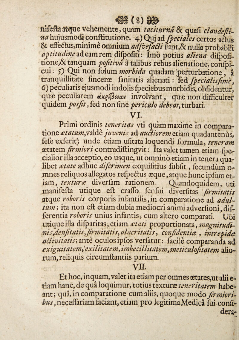 nifefta atque Vehemente, quam taciturna & quali clandefli- na hujusmodi conftitutione. 4) Qui ad fpeciales certos a&us 8c effe&us,minime omnium adjvefa&i funt,& nulla probabili aptitudineadeamrem difpofiti: Imo potius aliena difpoli- tione,& tanquam pofitivd i talibus rebus alienatione, conlpi- cui: 5) Qui non folum morbida quadam 'perturbatione, H tranquillitate fincerae fanitatis alienati: fed fpecialisfime, 6) peculiaris ejusmodi indolis Ipeciebusmorbidis, oblidentur, quae peculiarem dxfifiaav involvant, quae non difficulter quidem posjit, fed non line periculo debeat, turbari. VI. , Primi ordinis teneritas vti quam maxime in compara¬ tione <etatum,valde juvenis ad aniliorem etiam quadantenus, fefe exferitj; unde etiam ulitata loquendi formula, teneram aetatem firmiori contradiftingvit: Ita valet tamen etiam fpe- cialior illa acceptio, eo usque, ut omnino etiam in tenera qua¬ libet aetate adhuc difcrimen exquilitius fubfit, fecundum o- mnes reliquos allegatos relpe&us aeque, atque hunc iplum et¬ iam, textur<e diverfam rationem. Quandoquidem, uti manifefta utique eft craffio fenfui diverlitas firmitatis atque roboris corporis infantilis, in comparatione ad adul¬ tum ; ita non eft etiam dubia mediocri animi adverfioni, dif¬ ferentia roboris unius infantis, cum altero comparati. Ubi utique illa difparitas, etiam aetati proportio nata, magnitudi¬ ni s,denfitatis, firmitatis, alacritatis, confidentiae , intrepida a&ivitatis; ante oculos ipfos verfatur: facile comparanda ad exiguitatem^ exilitatem, imbecillitatem, meticulofitatem alio¬ rum, reliquis circumflandis parium. VII. Et hoc, inquam, valet ita etiam per omnes aetates,ut alii e- tiam hanc, de qua loquimur, totius texturae teneritatem habe¬ ant ; qua, in comparatione cum aliis, quoque modo firmiori- necelTariam faciant, edam pro legitima Medica fui confi- dera- 1