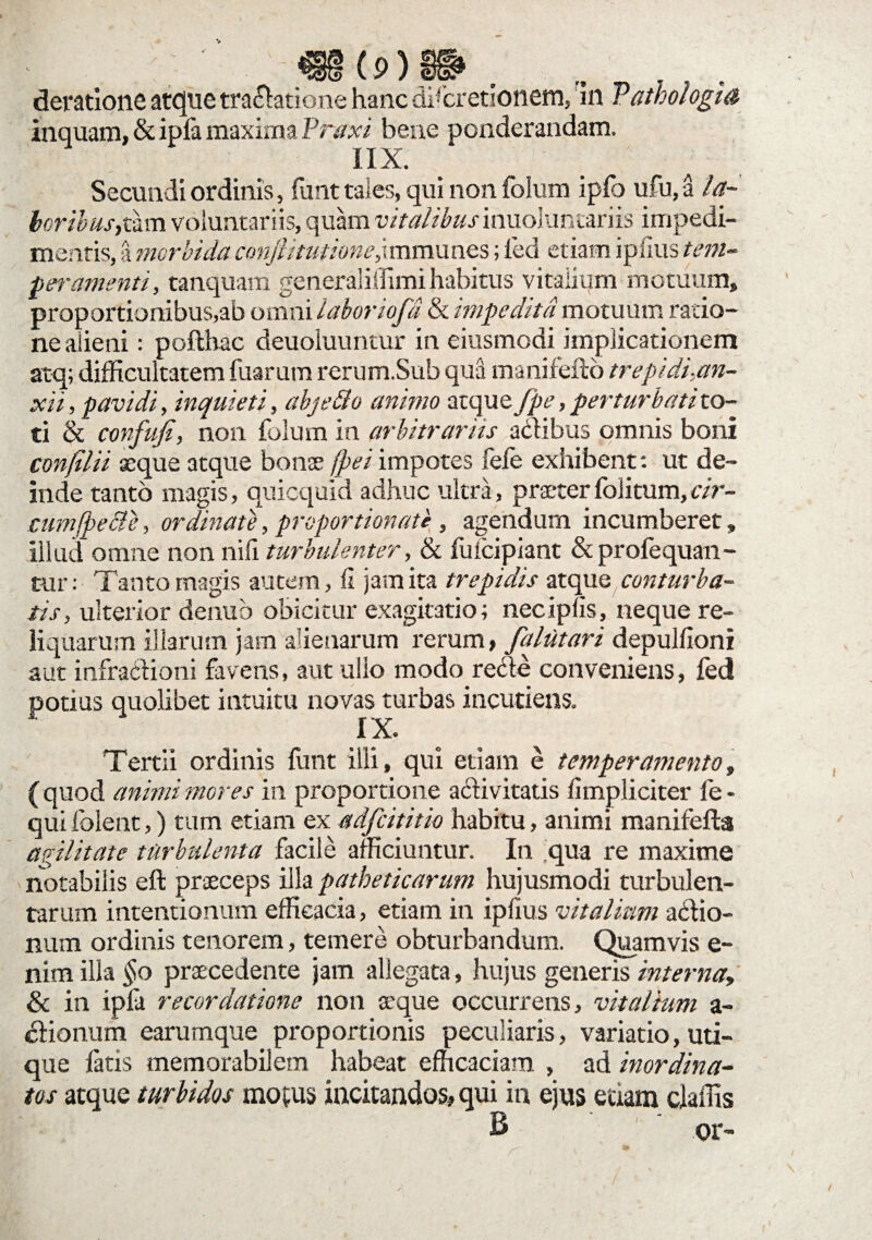deratione atcfue tra&atione hanc discretionem, in Pathologia inquam, & ipfa maxima Praxi bene ponderandam. IIX. Secundi ordinis, funt tales, qui non folum ipfo ufu,a la~ ■peramenti, tanquam generaliffimihabitus vitalium motuum, proportionibus,ab omni laboriofd & impedita motuum ratio¬ ne alieni : poflhac deuoiuuntur in eiusmodi implicationem atq; difficultatem fuarum rerum.Sub qua manifefto trepidi,an¬ xii , pavidi, inquieti, abjeBo animo atquey^f,perturbatito- ti & confufi, non folum in arbitrariis actibus omnis boni confilii seque atque bonae fpei impotes fefe exhibent: ut de¬ inde tanto magis, quicquid adhuc ultra, praeter foiitum,cir¬ cum fpecle, ordinate, proportionale, agendum incumberet, illud omne non nili turbulenter, & fulcipiant & profequan- tur: Tanto magis autem, fi jam ita trepidis atque conturba¬ tis, ulterior denub obicitur exagitatio; necipfis, neque re¬ liquarum illarum jam alienarum rerum, falutari depulfioni aut infractioni favens, aut ullo modo recte conveniens, fed potius quolibet intuitu novas turbas incudens. X X. Tertii ordinis funt illi, qui etiam e temperamento, (quod animi mores in proportione activitatis fimpliciter fe- qui folent,) tum etiam ex adfeititio habitu, animi manifefta agilitate turbulenta facile afficiuntur. In qua re maxime notabilis eft praeceps illa patheticarum hujusmodi turbulen¬ tarum intentionum efficacia, etiam in ipfius vitalium actio¬ num ordinis tenorem, temere obturbandum. Quamvis e- nim illa §o praecedente jam allegata, hujus generis interna» & in ipfa recordatione non a'que occurrens, vitalium a- ctionum earumque proportionis peculiaris, variatio, uti¬ que fatis memorabilem habeat efficaciam , ad inordina¬ tos atque turbidos motus incitandos, qui in ejus etiam claifis B or-