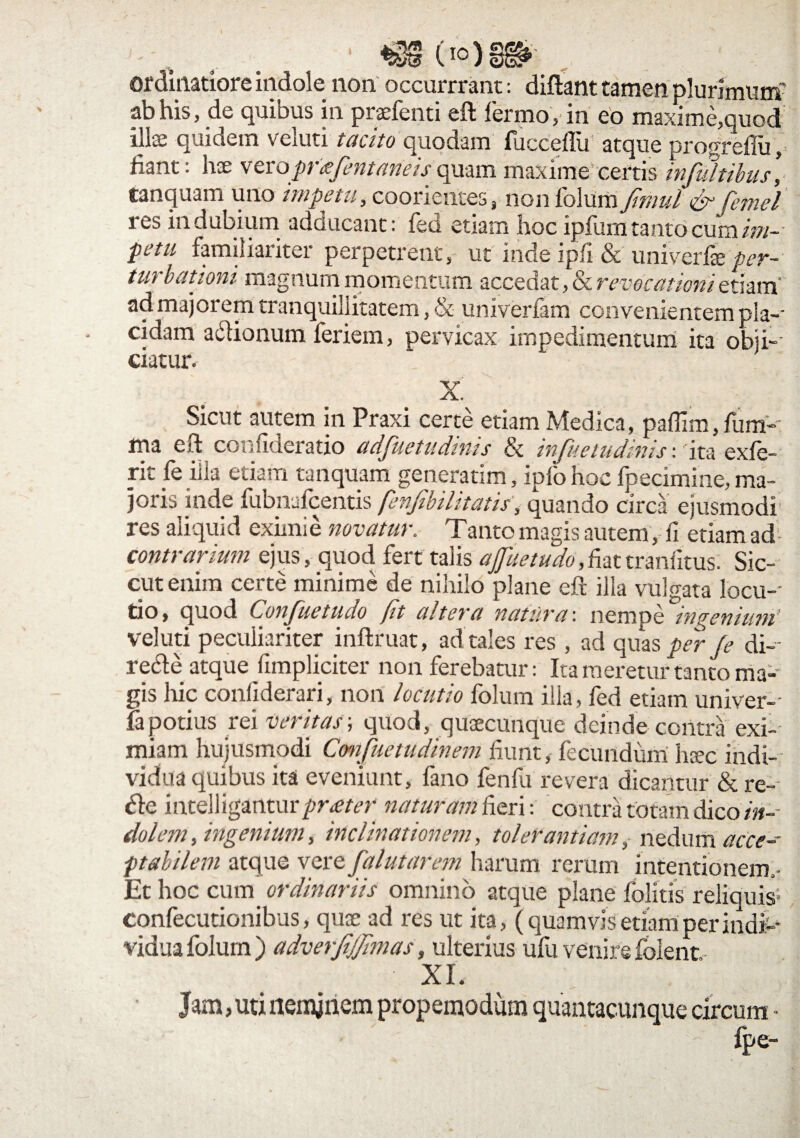 ordinatiore indole non occurrrant: diftant tamen plurimum' ab his, de quibus in praefenti eft fermo, in eo maxime,quod ilris quiaem veiuti tacito quodam fucceflu atque progreftu, fiant: hae verojmejentaneisquam maxime certis infultibus, tanquam uno impetti3 cooriciitcs? non lolum fimul fcpicl res indubium adducant: fed etiarn hoc ipfum tanto cum im- petu familiariter perpetrent, ut inde ipfi & univerfie per¬ turbationi magnum momentum accedat, & revocationi etiam' ad majorem tranquillitatem, & univerfam convenientem pia-' eidam adionum feriem, pervicax impedimentum ita obji¬ ciatur. X. Sicut autem in Praxi certe etiam Medica, paffim, fum-t ma eri confideratio ttdjuctudtnts & injitetudims \ ita exie¬ rit fe illa etiam tanquam generarim, iplo hoc fpecimine, ma¬ joris inde fubnafcentis fenfibilitatis, quando circa ejusmodi res aliquid eximie novatur. Tanto magis autem, ii etiam ad contrarium ejus, quod fert talis affuetudo,fiattranfitus. Sic- cut enim certe minime de nihilo plane eft illa vulgata locu¬ tio, quod Confuetudo fit altera natura', nempe ingenitun' veiuti peculiariter inftruat, ad tales res , ad quas per fe di¬ recte atque (impliciter non ferebatur: Ita meretur tanto ma¬ gis hic coniiderari, non locutio folum illa, fed etiam univer-- fapotius rei veritas; quod, quaecunque deinde contra exi¬ miam hujusmodi Cmfuetudinem fiunt, fecundum haec indi¬ vidua quibus ita eveniunt, fano fenfu revera dicantur & re- de intelliganturpne/tT naturam fieri: contra totam dico in¬ dolem , ingenium, inclinationem, tolerantiam, nedum acce- ptabilem atque vere Jalutarem harum rerum intentionem,- Et hoc cum ordinariis omnino atque plane folitis reliquis- confecutionibus, quae ad res ut ita, (quamvis etiam per indi¬ vidua folum) adverjijjimas, ulterius ufu venire foient XI. Jam, uti neminem propemodum quantacunque circum • fpe-