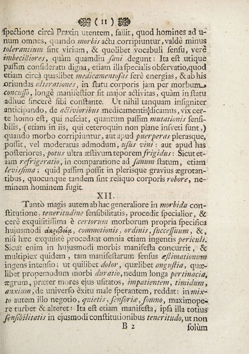 _■ *('>)» fpe£lione circa Praxin utentem, fallit, quod homines ad ti¬ num omnes, quando morbisa£tu corripiuntur, valde minus tolerannum iint virium, & quolibet vocabuli fenfu, vere imbecilliores, quam quamdiu fani degunt: Ita efl utique paffim confideratu digna, etiam 'illaIp.ecialis obfervatio,quod etiam circa quaslibet medicamentofas fere energias, & ab his joriundas alterationes, in flatu corporis jam per morbum»» concuffb, longe mariifeflior fit major a6tivitas, quam in flatu adhuc hncere libi conflante. Ut nihil tanquam infigniter anticipando, de aaivioribus medicamentis^dicanras, vix cer¬ te homo eft, qui nefciat, quantum paffim mutationis fenfi- ,bilis, (etiam in iis, qui ceteroquin non plane infveti funt,) quando morbo corripiuntur , aut apud puerperas plerasque, poiTic, vel moderatus admodum, ufus vini: aut apud has pofleriores, potus ultra aeflivum teporem frigidus-. Sicut et¬ iam refrigeratio, in comparatione ad fanum flatum, etiam levisjima; quid paffim poliit in plerisque gravius aegrotan¬ tibus, quocunque tandem iint reliquo corporis robore, ne¬ minem hominem fugit. XII. 'Tanto magis autem ab hac generaliore in morbida con- ftitutione, teneritudine fenfibilitatis, procedit fpecialior, & cere exquilitiffima e certorum morborum propria fpecifica hujusmodi a*^ijS«a, commotionis, ordinis ,fuc cejfuum, &s nili haec exquiiite procedant omnia etiam ingentis periculi. Sicut enim in hujusmodi morbis manifefla concurrit, & multiplex quidem , tam manifeflarum fenfus teflimationum ingens intenho; ut quilibet dolor, quaelibet angujlia, quae¬ libet propemodum morbi duratio, nedum longa pertinacia, aegrum, praeter mores ejus ufitatos, impatientem, timidum, anxium, de univerfo exitu male fperantem, reddat: in mix¬ to autem illo negotio, quietis, fenforice, fomno, maximope¬ re turbet & alteret: Ita efl etiam manifefla, ipfa illa totius fenfbil'itatis in ejusmodi conftitutionibus teneritudo, ut non ^ 2 folum