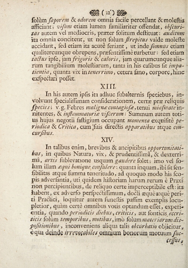 Maj 19 (12) folum faporem & odorem omnia facile percellant & moleftis afficiant; vifum etiam lumen familiariter offendat, obfcuri- tas autem vel mediocris, praeter folitum deftituat: auditum ita omnia concitent, ut non folum Jlrepitus valde molefte accidant, led etiam ita acute feriant, ut inde fomnus etiam qualitercunque obrepens, praefentiffime turbetur: fed etiam ta&us ipfe, jam frigoris & caloris, jam quarumcunque alia¬ rum tangibilium moleftiarum, tanta in his caffbus lit impa¬ tientia, quanta vix in tenerrimo, cetera fano, corpore, hinc exfpedari pollet. XIII. In his autem ipfis ita adhuc fubalternis fpeciebus, in¬ volvunt fpecialiffimam conffderationem, certae prae reliquis fpecies; v.g. Febres maligna contagiofa, tenui miafmate in- nitentes, & inflammatoria vifcerum: Summum autem toti¬ us hujus negotii faftigium occupant momenta exquifite pe¬ riodica & Critica, cum jfuis directis apparatibus atque con- curfibus. XIV. In talibus enim, brevibus & ancipitibus opportunitati- bus, in quibus Natura, vix, & prudentiffima, & dexterri¬ ma, artis fublevatione usquam gaudere folet; imo vel fo¬ lum illam aqui bonique confidere: quanta inquam, ibi lit fen- Jibilitas atque fumma teneritudo, ad quoquo modo his fco- pis adverfantia, uti quidem hiftoriam harum rerum e Praxi non percipientibus, de reliquo certeimperceptibile eft:ita habent, ex adverfo perlpediffimum, dodi aeque atque peri¬ ti Pradici, loquitur autem funeilis pallim exemplis locu¬ pletior, quam certe omnibus votis optandum eflet, experi¬ entia, quando periodicis diebus, criticis, aut lonticis, eccrd ticis folum temporibus, motibus, imo folum materiarum dis-* pofltionibus , inconveniens aliqua talis obturbatio objicitur , «qua deinde imvmVtles omnium bonorum motuum Jkc- CflUSt