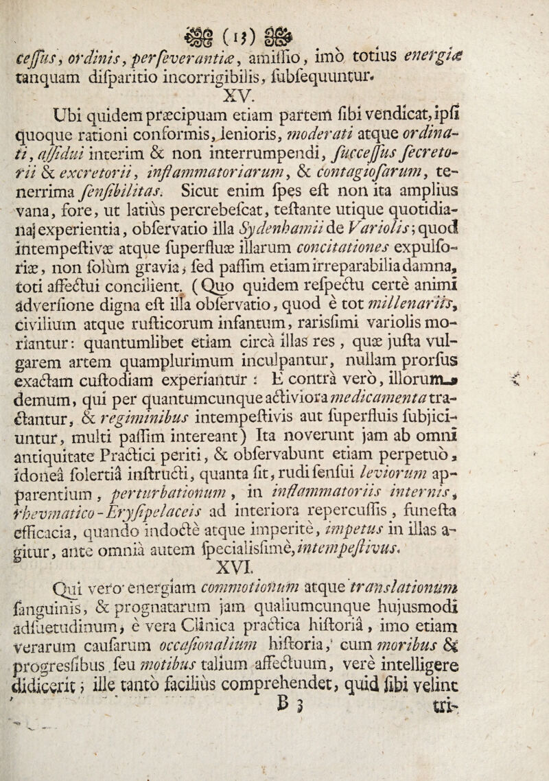 (I?) ceffus, ordinis, perfeverantiee, amiffio, imo totius energia tanquam difparido incorrigibiiis, fubfequiuitur. - XV. Ubi quidem praecipuam etiam partem fibi vendicat, ipfi quoque rationi conformis, lenioris, moderati atque ordina¬ ti, ajfidui interim & non interrumpendi, fuccejjus fecreto- rii & excretorii, inflammatoriarum, & contagiofarum, te¬ nerrima flenfibilitas. Sicut enim fpes eft non ita amplius vana, fore, ut latius percrebefcat, teftante utique quotidia¬ na] experientia, obfervatio illa Sydenbamiide Vario/is; quod intempeftivoe atque fuperflute illarum concitationes expuifo- riae, non folum gravia , fed paffim etiam irreparabilia damna, toti affe<ftui concilient, (Quo quidem refpedu certe animi adverfione digna eft illa obfervatio, quod e tot millenariis, civilium atque rufticorum infantum, rarislimi variolis mo¬ riantur : quantumlibet etiam circa illas res , quse jufta vul¬ garem artem quamplurimum inculpantur, nullam prorfus exacdam cuftodiam experiantur : E contra vero, illorunu» demum, qui per quantumcunque a<ftiviora medicamenta tra¬ dantur, & regiminibus intempeftivis aut fuperfluis fubjici- untur, multi paffim intereant) Ita noverunt jam ab omni antiquitate Pradlici periti, & obfervabunt etiam perpetuo, idonea folertiS inftrucli, quanta fit, rudi fenfui leviorum ap¬ parentium , perturbationum , in inflammatoriis internis, rbevmatico - Eryfipelaceis ad interiora repercuffis , funefta efficacia, quando indocte atque imperite, impetus in illas a- situr, ante omnia autem fpecialisfime, intempeflivus. XVI _ Qui vero-energiam commotionum atque 'translationum fangUinis, & prognatarum jam qualiumcunque hujusmodi adfaetudinum, e vera Clinica praedica hiftoria, imo etiam verarum caufarum occafionalium hiftoria ,* cum moribus <Se progreslibus. feu motibus talium affe<duum, vere intelligere didicerit ; ille tanto facilius comprehendet, quid fibi velint ' ■ ‘ ■*. ' £ 3 ' ■ .tti-. JP.