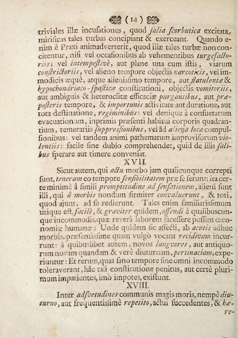 -€§(*4)£i* triviales illae incufationes , quod faliafcorbutica excitata,* mirificas tales turbas concipiant & exerceant. Quando e- nim e Praxi animadverterit , quod ili® tales turbae non con¬ citentur, liifi vel occalionibus ab vehementibus turgefa&o- riisi vel intempejlive, aut plane una cum iftis, viarum conjhkloriis, vel alieno tempore objectis narcoticis, vei im¬ modicis reque, atque aiienisfimo tempore, autflatulentae& hypochondriaco -fpajlicae conftitutioni, obje&is vomitoriis, aut ambiguis & heteroclita efficaciae purgantibus, aut prae¬ poneris tempore, & importunis acti vitate autduratione, aut tota defbinatione, regiminibus-, vei denique a confuetarum evacuationum, inprimis praefenti habitui corporis quadran¬ tium , temerariis fuppresfionibus, vel ad aliena loca compul- fionibus: vei tandem animi pathem3tum improviforum vio¬ lentiis : facile iine dubio comprehendet, quid de iliis f ili¬ bus fperare aut timere conveniat. XVII. Sicut autem, qui a&u morbo jam qualicunque correpti funt, teneram eo tempore fenfibilitatem prae fe ferunt; ita cer¬ te minime a iimili promptitudine adfenfationem, alieni iunt illi,qui a morbis nondum firmiter convaluerunt, ;& toti, quod ajunt, ad fe redierunt. Tales enim familiarisfimum utique eft,facile ,& graviter quidem,offendi a qualibuscun- que incommodis,quae revera laborem iaceilere poffint oeco¬ nomiae humanae: Unde quidem iic aifecli, ab acutis adhuc morbis, praefentislin^e quam vulgo vocant recidivam incur¬ runt: a quinusuDec autem, novos langvores, aut antiquo¬ rum novam quandam & vere diuturnam,pertinaciam, expe¬ riuntur : Et rerum,quas fano tempore fine omni incommodo toleraverant,hac tali conflitutione penitus, aut certe pluri¬ mum impatientes, imo impotes, exiftunt. XVIII. Inter adfvetudines communis magis moris, nempe diu¬ turno , auc frequentisfime repetito, a&ui fuccedentes, & hae¬ re-