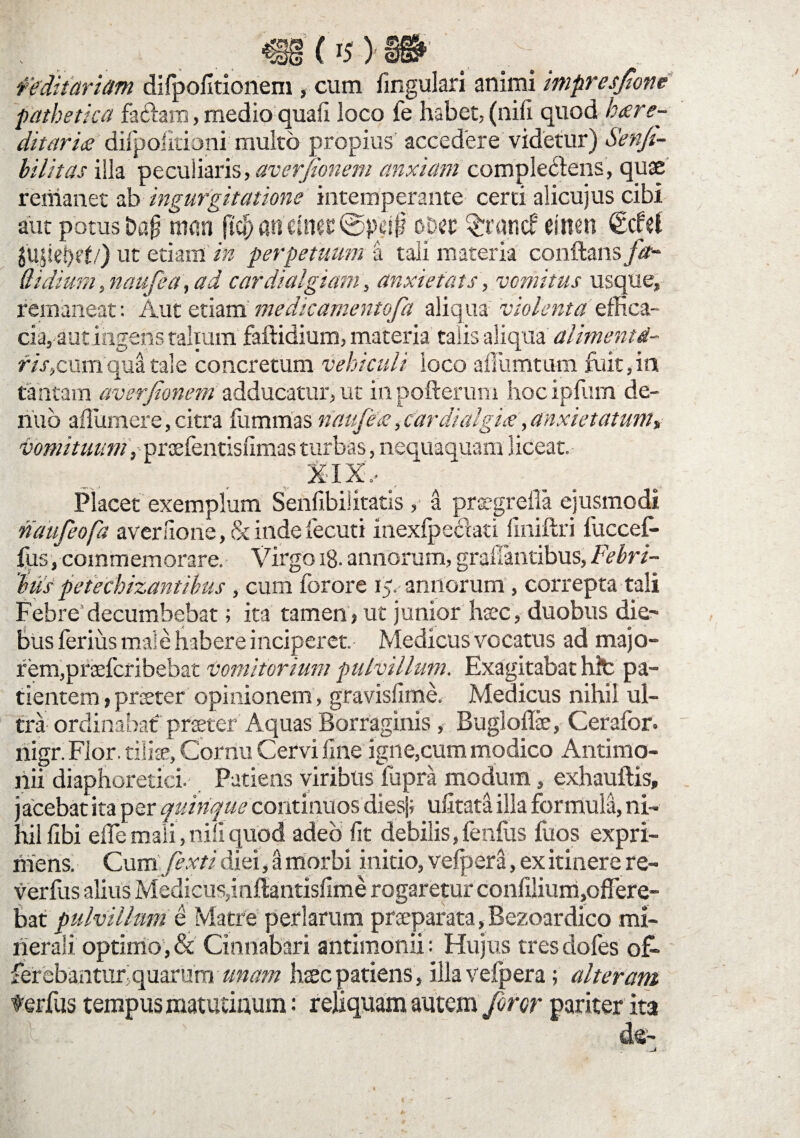 feditariam dilpolitionem , cum lingulari animi impresjtone pathetica fadraro, medio quali loco fe habet, (nili quod h<ere- ditarix dilpolitioni multo propius accedere videtur) Senji- bilitas illa peculiaris, averfionem anxiam complectens, quae remanet ab ingurgitatione intemperante certi alicujus cibi aut potus Dafj rnan ftcj) andnetlSpeif? o&ec $ratuf tsnen jujteljcf/) ut edam in perpetuum a tali materia conflans fa- Qi dium, naufea, ad cardialgiam, anxiefats, vomitus usque, remaneat: Aut etiam medicamentofa aliqua violenta effica¬ cia,- aut ingens talium faftidium, materia talis aliqua alimenti- fiscum qua tale concretum vehiculi loco aiTumtum fuit, in tantam averjionem adducatur, ut inpofterum hocipfum de- riuo afliimere, citra fummas naufex, cardialgix, anxietatum, vomituum , prcefentislimas turbas, nequaquam liceat. XIX, . Placet exemplum Senfibiiitatis, a prsegreila ejusmodi naufeofa averaone, 8c inde fecuti inexlpeciati fmiftri fuccef- fus/commemorare. Virgo iB- annorum, graffantibus, Febri¬ bus petechizant ibus , cum forore 15. annorum , correpta tali Febre decumbebat; ita tamen, ut junior haec, duobus die¬ bus ferius maie habere inciperet. Medicus vocatus ad majo- rem,pratfcribebat vomitorium pulvillum. Exagitabat hlfc pa¬ tientem , proeter opinionem, gravislime. Medicus nihil ul¬ tra ordinabat preeter Aquas Borraginis, Buglolfe, Cerafor. nigr. Flor, tilise. Cornu Cervi line igne,cum modico Antimo- riii diaphoretici. Patiens viribus fupra modum, exhauftis, j acebat ita per quinque continuos diesj; ulitata illa formula, ni¬ hil libi ede mali, nili quod adeo lit debilis, fenfus fuos expri¬ mens. Cuni jexti diei, a morbi initio, velpera, ex itinere re- verfus alius Medicus,inflantislime rogaretur conlilium,ofTere- bat pulvillum e Matre perlarum prseparata, Bezoardico mi¬ nerali optimo, & Cinnabari antimonii: Hujus tresdofes o& ferebantur quarum unam hsec patiens , illaveipera; alteram terfus tempus matutinum: reliquam autem foror pariter ita de-