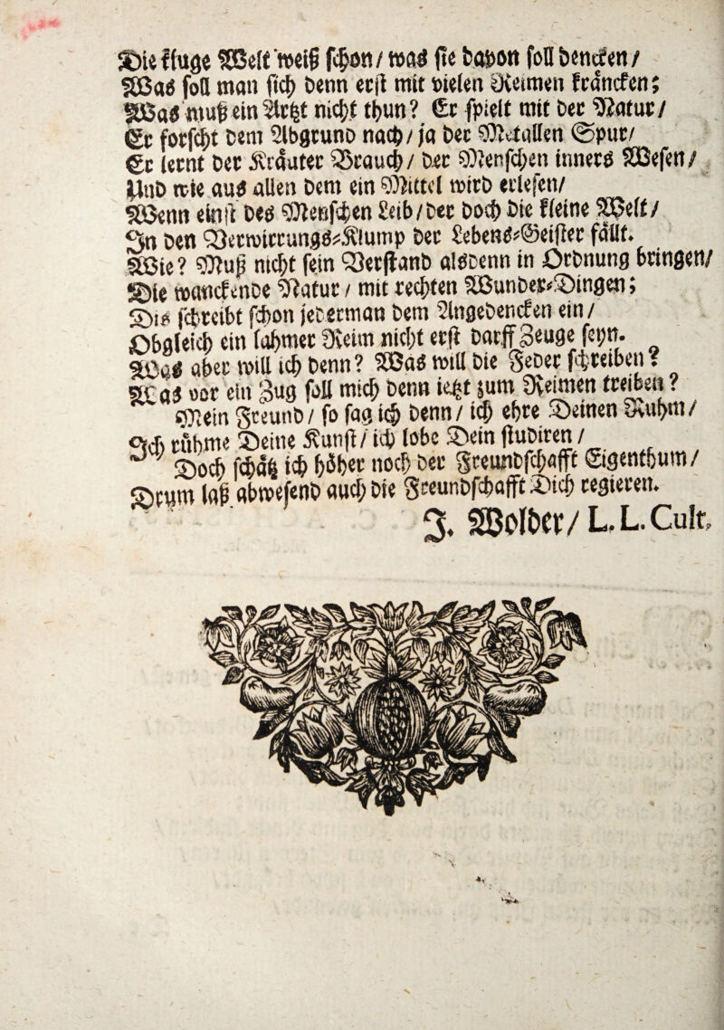 / V SBaa fott man ftc^ Denn ecji mit Pielen Qvetmen f cdncfen; |£Ba5 wub ein Stcfct nic^t tfcun ? £t fpielt mit bec %atut / fotjcf)t Dem Slbgcuno nad)/ja bec Idalien @puc/ €c (etnt Det dvrautec $kauc(>/ Der 9)»enfd;en innerg SOBefett/ ilnD itie au$ allen Dem ein 0))i£td rcirb «ilefen/ SBenn e in ft Dees 3tter#en Seib/bec Doct> Die ffeine SX5eff / Sn Den 33etnriccung^5C!ump Det Seben^@ei|}ec fdHf. §K5te ? siftup nicf>t fein 33er jf anb aitfDenn in Orbnung bringen/ ©ie wattcfenDe ?ftatuc / mit redtfen SiBunbej:*£)ingen; S>i? fcpreibt fcbon jeterman Dem 2lngebencfen ein / £)bglei4> ein (abmet 3veim nic()t ecf* Dnrffgeuge fepn. m*j abec mitt icb Denn ? W5M mtU Die SeDec fcfccetben ? $ tior ein £ug foil micb Denn i^t sum Sveimen fteiben ? s^etn gceunD / fo fag i$ Denn / tcf) ebte 3>euten 8>uf>m / c»& tubme £)eine $unp i id) lobe £>ein fiuDiren / J ; ;?)0ch \Mh i# IjSbec nocf; Dee greimDfc^flft ©gentbum/ avum (ab abwefenD aucb Die SeeunDfcbaffit 3)id> cegieceu. • 3. SBoltW/ L. L. Cult,