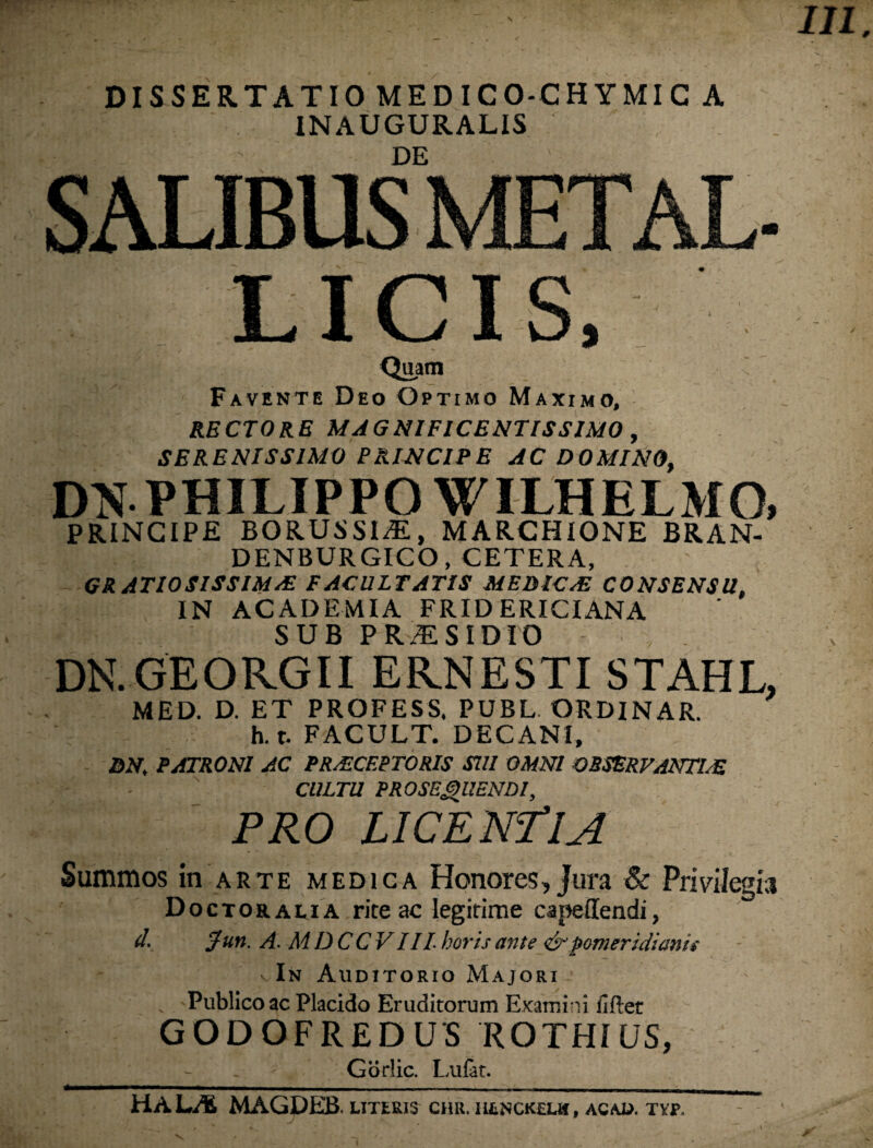 DISSERTATIO MED ICO-CH YMI C A INAUGURALIS DE LICIS, Quam Favente Deo Optimo Maximo, rectore magnificentissimo , SERENISSIMO PRINCIPE AC DOMINO, DN PHILIPPO WILHELMO, PRINCIPE BORUSSI/E, MARCHIONE BRAN- DENBURGICO, CETERA, GRATIOSISSIMA, FACULTATIS MEDICA CONSENSU, IN ACADEMIA FRID ERICIANA SUB PRAESIDIO DN.GEORGII ERNESTI STAHL, MED. D. ET PROFESS. PUBL. ORDINAR. h.t. FACULT. DECANI, DN, PATRONI AC PRACEPTORIS SUI OMNI OBSERVANTIA ' CULTU PROSEQUENDI, PRO LICENTIA Summos in arte medica Honores, Jura & Privilegia Doctor ali A rite ac legirirae canedendi, d. Jun. A. MDCCVIII horis ante <& pomeridianis v In Auditorio Majori v Publico ac Placido Eruditorum Examini fiftet GODOFREDUS ROTHIUS, _ _Gorlic. Luiat. HALA MAGPEB. LITERIS CHR, I1ENCKELM, AC AD. TYP,