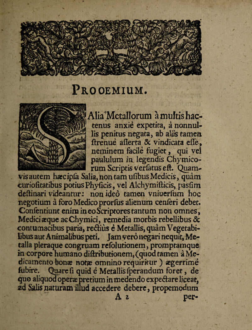 Prooemium. Alia 'Metallorum a multis hac¬ tenus anxie expetita, a nonnul¬ lis penitus negata, ab aliis tamen ftrenue aflerta Sc vindicata effe, neminem facile fugiet, qui vel paululum in legendis Chymico- rum Scriptis verlatus eft. Quam¬ vis autem haecipla Salia, taon tam ufibus Medicis, quam curiofitatibus potiusPhyficis, vel Alchymifticis, pasfim deftinari videantur; non ideo tamen vniuerfum hoc negotium a foro Medico prorfus alienum cenferi debet. Confendunt enim in eo Scriptores tantum non omnes, Medici aeque acChymici, remedia morbis rebellibus & contumacibus paria, re&ius e Metallis, quam Vegetabi¬ libus aut Animalibus peti. Jam vero negari nequit, Me¬ talla pleraque congruam refolutionem, promptamque in corpore humano diftributionem,(quod tamen a Me¬ dicamento bonae notae omnino requiritur ) aegerrime fubire. Quare fi quid e Metallis fperandum foret, de quo aliquod operae pretium in medendo expe&are liceat, ad Salis naturam illud accedere debere, propemodum