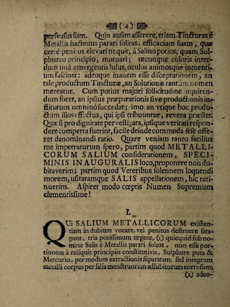 perfvafusfum. Qujn aufimafferere, etiam TinCurasd Metallis haffenus parari foliras, efficaciam fuam , quae certe penit us elevari nequit, aSalino potius, quam Sul¬ phureo principio, mutuari} utcunque eoioris inter¬ dum una emergentis luitis, oculos animosque intuentiV umfdfcinet: adeoque inanem efle difeeptationem, an tale produdtum TinCuras ,anSolutionis tantum nomen mereatur. Cum potius majori follicitudine n quire n- dum foret, an ipfius prtepararionislive produdf onis in- ffitutum omninofuccedat} imo an vtique hoc produ¬ cum illost ffeflus, qui ipfi tribuuntur, revera prasftet. Qu-e fi pro dignitate per vellicata, ipfique veritati refpon- derecomperta fuerint,facile deindecommoda fefe offe¬ ret denominandi ratio. Quare veniam tanto facilius me impetraturum fpero, partim quod METALLI¬ CORUM SALIUM confiderationem, SPECI¬ MINIS INAUGURALIS loco,proponere non du¬ bitaverim ; partim quod Veteribus folennem loquendi morem, ufitatamque SALIS appellationem, hic reti¬ nuerim. Afpiret modo coeptis Numen Supremum elementisfime i t 4P i * . < QUi SALIUM METALLICORUM exlflen- tiam indubium vocare, vel penitus deftruere fata- gunt, tria potiffimum urgent, (i) quicquid fub no¬ mine Salis e Metallis parari foleat r non efle por- tionem a reliquis principiis conftitutivis, Sulphure puta & Mercurio, permodum extra&ionisleparatam; fed integrum metalli corpus per faiiamenftruormn adhibitorumcorrofum» (z) adeo-