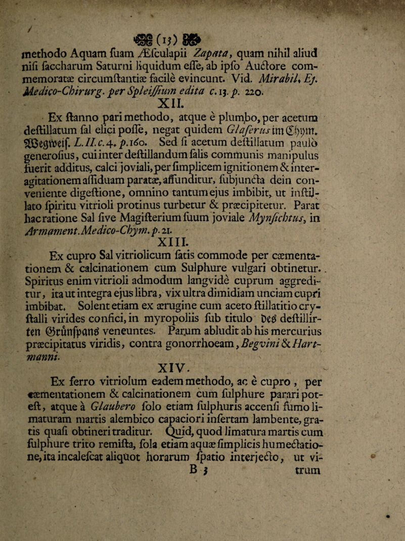 «B Ci?>» methodo Aquam fuam ,/Efculapii Zapata, quam nihil aliud nifi faccharum Saturni liquidum effe, ab ipfo Autore com¬ memoratae circumdandae facile evincunt. Vid. Mirabil* Ej. Medico-Cbirurg. per Spleijfium edita c. ij. p. 220. XII. Ex ftanno pari methodo, atque e plumabo, per acetum deftillatum fal elici pofle, negat quidem G/aferusm&\)\)\Xl. SSeghJetf. L.II.c.^ p.160. Sed fi acetum deftillatum paulo generofius, cui inter deftillandum falis communis manipulus fuerit additus, calci joviali,per fimplicem ignitionem& inter- agitationemaffiduam paratae, affunditur, fub juncta dein con¬ veniente digeftione, omnino tantum ejus imbibit, ut inftij- lato fpiritu vitrioli protinus turbetur & praecipitetur. Parat hac ratione Sal live Magifteriumfuum joviale Mynjicbtus, in Arm ament. Medico-Chym. p. 21. XIII. Ex cupro Sal vitriolicum fatis commode per caementa- tionem & calcinationem cum Sulphure vulgari obtinetur.. Spiritus enim vitrioli admodum langvide cuprum aggredi¬ tur, ita ut integra ejus libra, vix ultra dimidiam unciam cupri imbibat. Solent etiam ex aerugine cum aceto ftillatitio cry- ftalli virides confici, in myropoliis fub titulo deftillir- tetl ©tunfpantf veneuntes. Par.um abludit ab his mercurius praecipitatus viridis, contra gonorrhoeam,Begvini&Hart- manni. XIV. Ex ferro vitriolum eadem methodo, ac e cupro , per caementationem & calcinationem cum fulphure parari pot- eft, atque a Glaubero folo etiam fulphuris accenfi fumo li¬ maturam marris alembico capaciori infertam lambente, gra¬ tis quafi obtineri traditur. Quid, quod limatura marris cum fulphure trito remifta, fola etiam aquaefimplicishumetatio¬ ne, ita incalefcat aliqUot horarum fpatio interjeto, ut vi- B $  trum