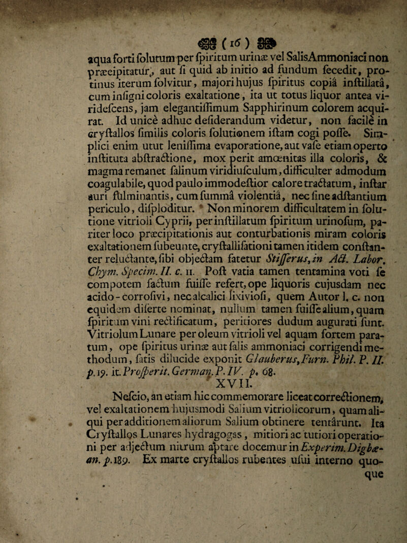 «§§(*OS» aqua forti folutum per fpiritum urinae vel SalisAmmoniaci non prseeipitatifi*;, aut fi quid ab initio ad fundum fecedit, pro¬ tinus iterum folvitur, majori hujus fpiritus copisi inftillad, cuminfignicoloris exaltatione, ita ut totus liquor antea vi- ridefcens, jam elegantillimum Sapphirinum colorem acqui¬ rat. Id unice adhuc defiderandum videtur, non facile in cryftallos fimilis coloris folutionem iftam cogi pofle* Sim¬ plici enim utut leniflima evaporatione, aut vafe etiam operto inftituta abftra&ione, mox perit amoenitas illa coloris, & magma remanet falinum viriaiufculum, difficulter admodum coagulabile, quod paulo immodeftior calore tradatum, inftar auri fhlminantis, cumfumnri violentia, nec fine aditantium periculo, dilploditur. Non minorem difficultatem in folu- tione vitrioli Cyprii, perinftiilatum fpiritum urinofum, pa¬ riter loco praecipitationis aut conturbationis miram coloris exaltationem fubeunte, cryftallifationi tamen itidem conftan- ter reludante, fibi objedam fatetur Stijferus,in Ali. Labor. Chym. Specim. II. c. ii. Poft vatia tamen tentamina voti le compotem factum fuifle refert, ope liquoris cujusdam nec acido - corrofivi, necalcalici lixiviofi, quem Autor 14 c. non equidem diferte nominat, nullum tamen fuifle alium, quam •fpiritum vini redificatum, peritiores dudum augurati funt. Vitriolum Lunare per oleum vitrioli vel aquam fortem para¬ tum, ope fpiritus urinse aut falis ammoniaci corrigendi me¬ thodum, fatis dilucide exponit GlauberustFurn. Pbil. P. II. pc i?, it. Pro/perit. German P. IV. p♦ 68- XVII Nefcio, an etiam hic commemorare liceat corredionem, vel exaltationem hujusmodi Salium vitriolicorum, quam ali¬ qui per additionem aliorum Salium obtinere tendlrunt» Ita Cryftallos Lunares hydragogas, mitiori ac tutiori operatio¬ ni per adjedum nitrum aptare docemur in Experim. Digb<e~ an. p. 189. Ex marte cryftalios rubentes uliti interno quo¬ que