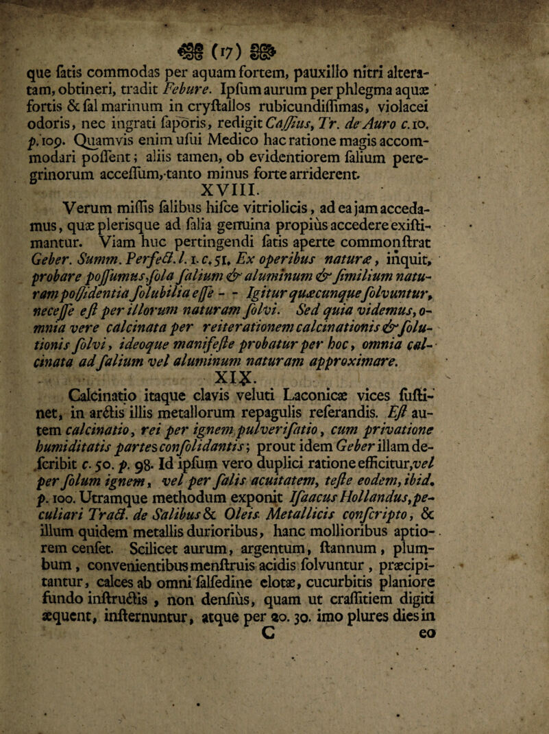 que faris commodas per aquam fortem, pauxillo nitri altera- tam, obtineri, tradit Febure. Ipfum aurum per phlegma aquae fortis & fal marinum incryftallos rubicundiflimas, violacei odoris, nec ingrati feporis, redigit Caflius> Tr. de Auro c. io, iop. Quamvis enim ufui Medico hac ratione magis accom¬ modari poflent; aliis tamen, ob evidentiorem falium pere¬ grinorum accellum,-tanto minus forte arriderent. XVIII. Verum miffis lalibus hifce vitriolicis, ad ea jam acceda¬ mus, quae plerisque ad felia genuina propius accedere exifti- mantur. Viam huc pertingendi fetis aperte commonftrat Geber. Summ. Perfeft. L i. c.$u Ex operibus naturae, inquit, probare pojfumusfola falium & aluminum & fimilium natu¬ ram pofji dent ia Joluhihaefe - - Igitur quaecunque folvuntur> necejfe e fi per illorum naturam folvi. Sed quia videmus > o- mniavere calcinata per reiterationem calcinationis &fola¬ tionis folviy i deoque manifefie probatur per hoc, omnia cal¬ cinata ad falium vel aluminum naturam approximare. XIX. Calcinatio itaque clavis veluti Laconicae vices fiifli- net, in ardis illis metallorum repagulis referandis. Efi au¬ tem calcinatio, rei per ignem pulverif itio, cum privatione humi ditatis partes confolidantis; prout idem Geber illam de- Jcribit r. 50. p. 98. Id ipliim vero duplici ratione efficitur/vel per folum ignem, vel per falis acuitatem, tefie eodem, ibid. p. 100. Utramque methodum exponit Ifaacus Hollandus,pe¬ culiari Tratt. de Salibus & Oleis Metallicis conferipto, & illum quidem metallis durioribus, hanc mollioribus aptio¬ rem cenfet. Scilicet aurum, argentum/, ftannum, plum¬ bum, convenientibus menftruis acidis folvuntur , praecipi¬ tantur, calces ab omni felfedine clotae, cucurbitis planiore fundo inftrudis , non denfius, quam ut craffitiem digiti aequent, infternuntur, atque per 20.30. imo plures dies in C eo