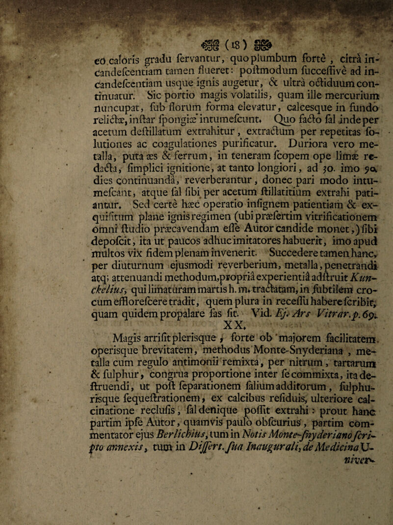m (*) eo caloris gradu fervantur, quo piumbutn forte , citra irt- Candefcentiam tamen flueret: poflmodum fucceffive ad in- Candefcentiam usque ignis augetur, & ultra oddiduumcon¬ tinuatur. Sic portio magis volatilis , quam ille mercurium nuncupat, fab florum forma elevatur, calcesque in fundo reliifoe, inftar fpongise intumefcunt* Quo fa6to fal inde per acetum deffillatum extrahitur , extra&um per repetitas fo- lutiones ac coagulationes purificatur* Duriora vero me¬ talla, puta aes & ferrum, in teneram fcopem ope limae re¬ dacta , fimplici ignitione, at tanto longiori, ad $o. imo dies continuanda, reverberantur, donec pari modo intu- mefcant, atque fal fibi per acetum ftillatitium extrahi pati¬ antur* Sed certe hsec operatio infignem patientiam & ex~ quifitimi plane ignis regimen (ubipraefertim vitrificationem omni ftudio praecavendam efle Autorcandide monet,)fibi depofcit, ita ut paucos adhuc imitatores habuerit, imo apud multos vix fidem plenam invenerit. Succedere tamen hanc, per diuturnum ejusmodi reverberium, metalla, penetrandi atq; attenuandi methodum,propria experienti^ adftruit Kun- ckelius, qui limaturam martis h. itu traftatam, in jfubtilem cro¬ cum efflorefcere tradit, quem plura in receflii habere fcribir, quam quidem propalare fas fit. Vid. Ej. Ars Vitrar.p. 6% XX* Magis arrifitplerisque , forte ob ‘majorem facilitatem, operisque brevitatem, methodus Monte-Snyderiana , me¬ talla cum regulo antimonii remixta, per nitrum, tartarum & fulphur, congrua proportione inter fecommixta, itade- ftruendi, ut poft feparationem falium additorum, fiilphu- risque fequeftrationem, ex calcibus refiduis, ulteriore cal- cinatione reclufis, fal denique j3offit extrahi: prout hanc partim ipfe Autor, quamvis paulo obfcurius, partim com¬ mentator ejus Beri ichius, tum in Notis Monte-fnyderianofer po annexis > tum in Dijfert.fua Inaugurati> de Medicina U- niver^
