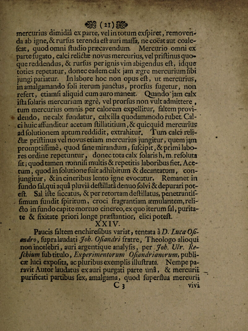 mercurius dimidia exparte, vel in totum exfpiret/removen* da ab igne,&rurfus terenda eft auri mafla, ne coeat aut coale- fcat, quod omni ftudio praecavendum. Mercurio omni ex parte fugato, calci reli&ae novus mercurius, vel priftinus quo¬ que reddendus, & rurfus per ignis vim abigendus eft, idque toties repetatur, donec eadem calx jam aegre mercurium libi jungi patiatur. In labore hoc non opus eft, ut mercurius, inamalgamando foli iterum jun&us, prorfus fugetur, non refert, etiamfi aliquid cum auro maneat. Quando ’ jam calx ifta folaris mercurium aegre, vel prorfus non vult admittere , tum mercurius omnis per calorem expellitur, faltemprovi- «> dendo, ne calx fundatur, calx illa quodammodo rubet. Cal- ’ . ci huic affunditur acetum ftillatitium, & quicquid mercurius ad folutionem aptum reddidit, extrahitur* Tum calci reli¬ sae priftinus vel novus etiam mercurius jungitur, quem jam promptiilime, quod fane mirandum, fufcipit,& primi labo¬ res ordine repetuntur, donec tota calx folaris h* m. refoluta fit i quod tamen nonnifi multis & repetitis laboribus fiet* Ace¬ tum , quod in folutione fuit adhibitum & decantatum, con¬ jungitur, & in cineribus lento igne evocatur* Remanet in fundo fal,qui aqua pluvia deftillata denuo folvi & depurari pot- eft. Sal ifte ficcatus, & per retortam deftillatus, penetrantif- fimum fundit fpiritum, croci fragrantiam aemulantem, reli¬ gio in fundo capite mortuo cinereo, ex quo iterum fal, purita¬ te & fixitate priori longe praeftantior, elici potefh XXIV* Paucis faltem enchirefibus variat, tentata a D. Luca Ofi- andro , fupra laudati Joh. Ofiandri fratre , Theologo alioqui non incelebri, auri argentique analyfis, per Joh. Vir. Re- fchium fubtitulo. Experimentorum Ofiandrianorum, publi¬ cae luci expofita, ac pluribus exemplis illuftrata. Nempe pa¬ ravit Autor laudatus ex auri purgati parte un&, & mercurii purificati partibus fex, amalgama, quod fuperflua mercurii C 3 vivi