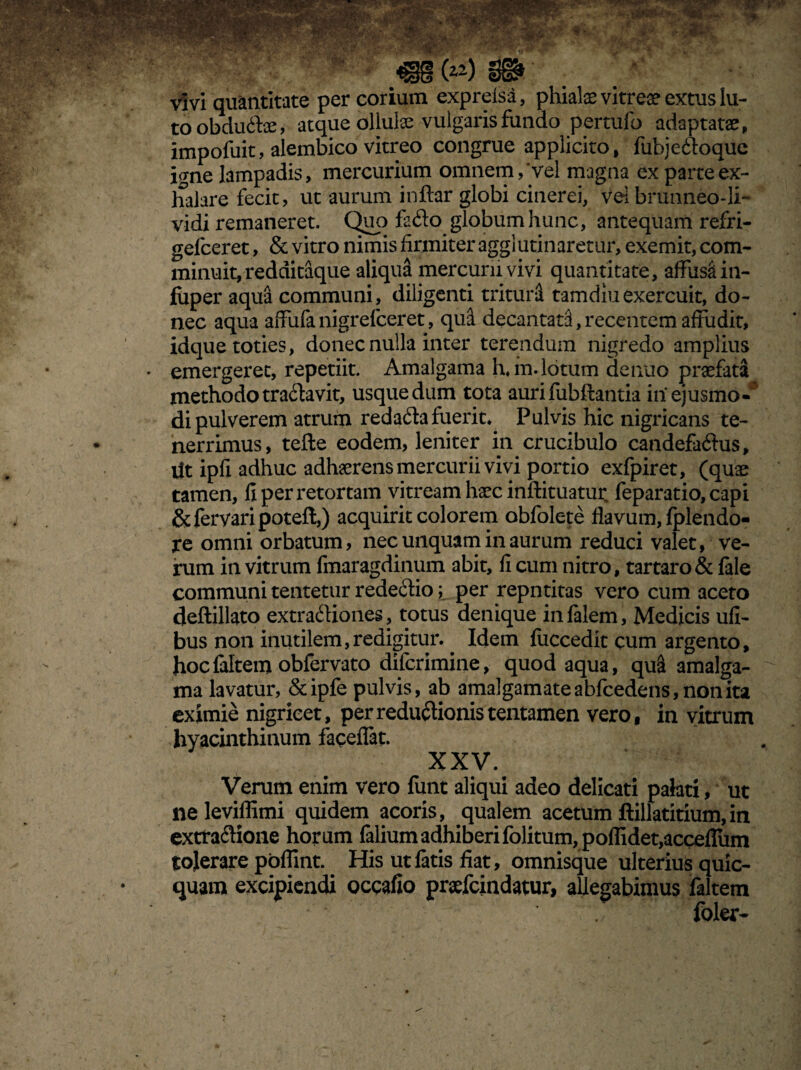 vivi quantitate per corium expreisa, phiate vitreae extus lu¬ to obdudce, atque ollulae vulgaris fundo pertufo adaptatae, impofuit, alembico vitreo congrue applicito, fubjedoque igne lampadis, mercurium omnem, vel magna ex parte ex¬ halare fecit, ut aurum indar globi cinerei, Vei brunneo-li- vidi remaneret. Quo fsdo globum hunc, antequam refri- gefceret, & vitro nimis firmiter agglutinaretur, exemit, com¬ minuit, redditaque aliqua mercurii vivi quantitate, affusi in- fiiper aqua communi, diligenti trituri tamdiuexercuit, do¬ nec aqua affufanigrefceret, qua decantati,recentem affudit, idque toties, donec nulla inter terendum nigredo amplius . emergeret, repetiit. Amalgama h. in.lotum denuo praefata methodo tradavit, usque dum tota aurifubftantia in ejusmo¬ di pulverem atrum redada fuerit. Pulvis hic nigricans te¬ nerrimus, tefte eodem, leniter in crucibulo candefadus. Ut ipfi adhuc adhaerens mercurii vivi portio exfpiret, (quae tamen, fi per retortam vitream haec inftituatur feparatio,capi &fervaripotefl,) acquirit colorem obfolete flavum, fplendo- re omni orbatum, nec unquam in aurum reduci valet, ve¬ rum in vitrum fmaragdinum abit, fi cum nitro, tartaro& file communi tentetur rededio; per repntitas vero cum aceto deftillato extradiones, totus denique in filem, Medicis ufi- bus non inutilem,redigitur. Idem fiiccedit cum argento, hocfiltem obfervato difcrimine, quod aqua, qu& amalga¬ ma lavatur, &ipfe pulvis, ab amalgamateabfcedens,nonita eximie nigricet, perredudionistentamen vero, in vitrum hyacinthinum faceflat. XXV. Verum enim vero funt aliqui adeo delicati palati, ut neleviflimi quidem acoris, qualem acetum ftillatitium,in extradione horum filium adhiberi folitum, poflidet,acceffiim tolerare poflint. His utfitis fiat, omnisque ulterius quic- quam excipiendi occafio praefcindatur, allegabimus filtem foler-