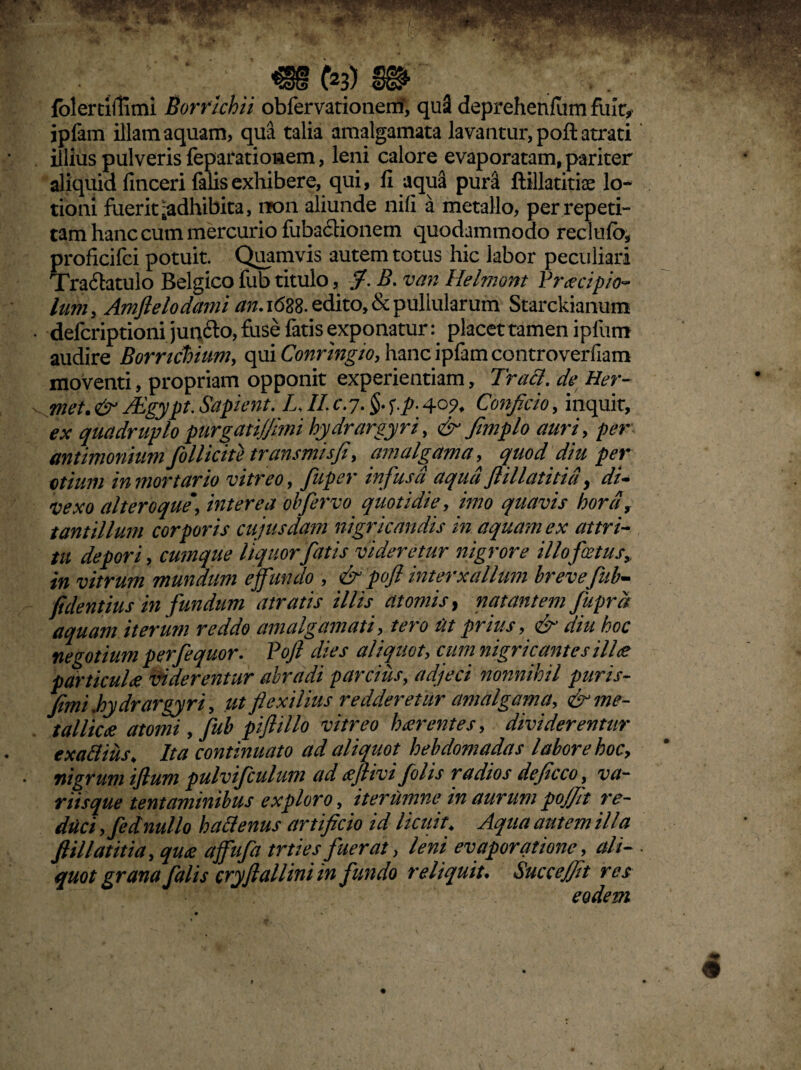 m te) m folertiilimi Borrichii obfervationem*, qu3 deprehenfum fuit, ipfam illam aquam, qua talia amalgamata lavantur, pofi: atrati illius pulveris feparatioaem, leni calore evaporatam, pariter aliquid finceri falis exhibere, qui, fi aqua pur3 ftillatitiae lo¬ tioni fuerit ^adhibita, iTon aliunde nifi a metallo, per repeti¬ tam hanc cum mercurio fiiba&ionem quodammodo reclufb, proficifci potuit. Quamvis autem totus hic labor peculiari Tra&atulo Belgico fub titulo, fi. B. van Helmont Praecipio- lum, Amfielodami an. 1688. edito, & pullularum Starckianum delcriptioni junfto, fuse fatis exponatur: placet tamen ipfum audire Borricbium, qui Conringio, hanc ipfam controverfiam moventi, propriam opponit experientiam, Truci, de Her- met. & TTgypt- Sapient. TII. c. 7. §. f./r. 405?, Conficio, inquit, ex quadruplo purgati/fimi hydrargyri, & fimplo auri, per antimonium follicite transmisfi, am algam a, quod diu per otium in mortario vitreo, fiuper infusa aqua flillatitid, di¬ vexo ait ero que*, interea obfervo quotidie, imo quavis hora, tantillum corporis cujusdam nigricandis in aquam ex attri¬ tu depori, cumque liquor fatis videretur nigrore illo fetus, in vitrum mundum effundo , & pofi interx alium brevefub- fidentius in fundum atratis illis atomis, natantem fuprd aquam iterum reddo am algam ati, tero Ut prius, & diu hoc negotium perfequor. Pofi dies aliquot, cum nigricantes ilice particulae viderentur abradi parcius, adjeci nonnihil puris- fimi.hydrargyri, utflexilius redderetur amalgama, & me¬ tallicae atomi, fub piflillo vitreo haerentes, dividerentur exattius\ Ita continuato ad aliquot hebdomadas labore hoc, nigrum ifium pulvifculum ad tfjlivi folis radios deficco, va¬ riisque tentaminibus exploro, iterumne in aurum pojfit re¬ duci ,fe di nullo h alienus artificio id licuit* Aqua autem illa fiillatitia, quae affufa trties fuerat, leni evaporatione, ali- • quot grana falis cryfi allini in fundo reliquit. Succe/fit res eodem 4