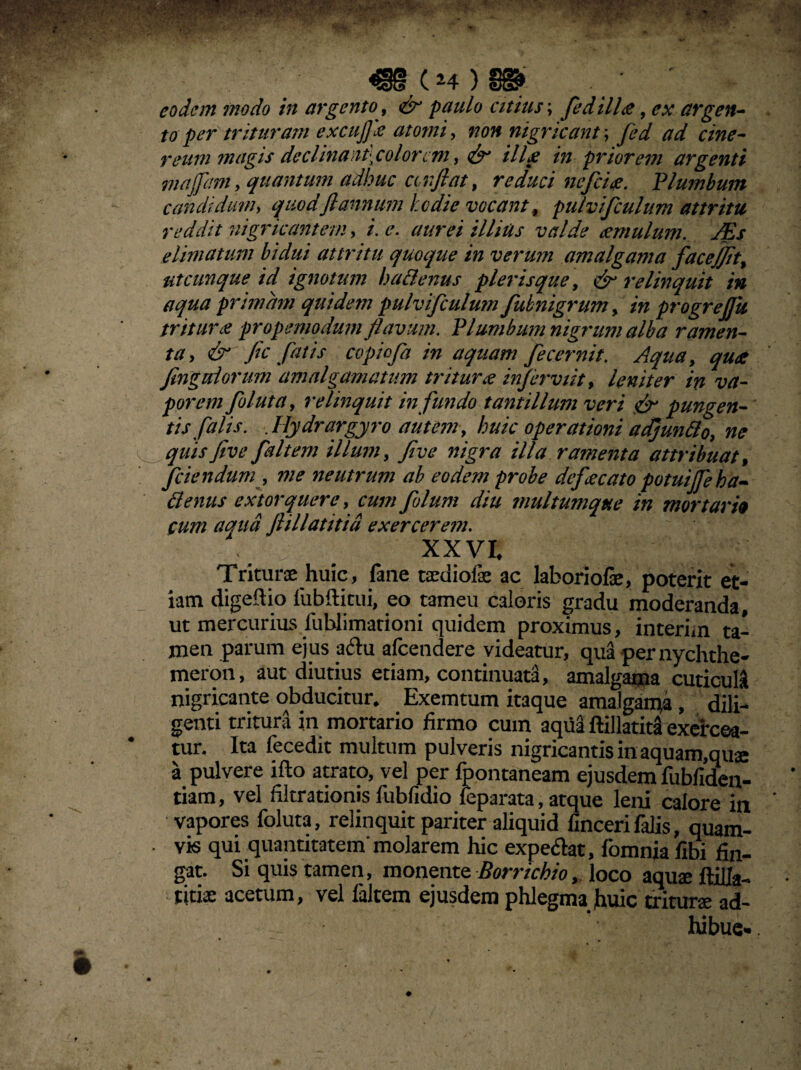 4»(*4)l». eodem ?nodo in argento, & paulo citius; fedilla, ex argen¬ toper trituram excuffia atomi, non nigricant', fed ad cine- reum magis declinantyolorcm, & illa in priorem argenti majfam, quantum adhuc an fi at, reduci ne fici a. Plumbum candidum> quodftannum hodie vocant, pulvifculum attritu reddit nigricantem, /. illius valde cernulum. JEs elimatum bidui attritu quoque in verum amalgama fac effit, utcunque id ignotum hadenus plerisque, & relinquit in aqua primam quidem pulvifculum fubnigrum, in progrejjk trituri? propemodum flavum. Plumbum nigrum alba ramen¬ ta, & fic fatis copiofa in aquam fecernit. Aqua, qua fingtdorum amalgamatum tritura infirviit, leniter in va¬ porem foluta, relinquit in fundo tantillum veri & pungen¬ tis falis. Jlydrargyro autem, huic operationi adjundo, ne quisfive fait em illum, Jive nigra illa ramenta attribuat, fidendum, me neutrum ab eodem probe defacato potuiffieha- denus extorquere, cum filum diu multumque in mortarii cum acnid flili at it id exercerem. XXVI. Triturae huic, fane taediofae ac labori ofae, poterit et¬ iam digefiio fubfUtui, eo tameu caloris gradu moderanda, ut mercurius iublimationi quidem proximus, interim ta¬ men parum ejus aftu afeendere videatur, qua pernychthe- meron, aut diutius etiam, continuata, amalgama cuticuli nigricante obducitur. Exemtum itaque amalgan^a , dili¬ genti tritura in mortario firmo cum aqua ftillatita exercea¬ tur. Ita fecedit multum pulveris nigricantis in aquam,quae a pulvere ifto atrato, vel per fpontaneam ejusdem fubfiden- tiam, vel filtrationis fubfidio leparata, atque leni calore in vapores foluta, relinquit pariter aliquid fincerifalis, quam- . vis qui quantitatem'molarem hic expe&at, fomnia fibi fin¬ gat. Si quis tamen, monente Borrichio, loco aquae ftiUa-. titiae acetum, vel faltem ejusdem phlegma fiuic triturae ad¬ hibui