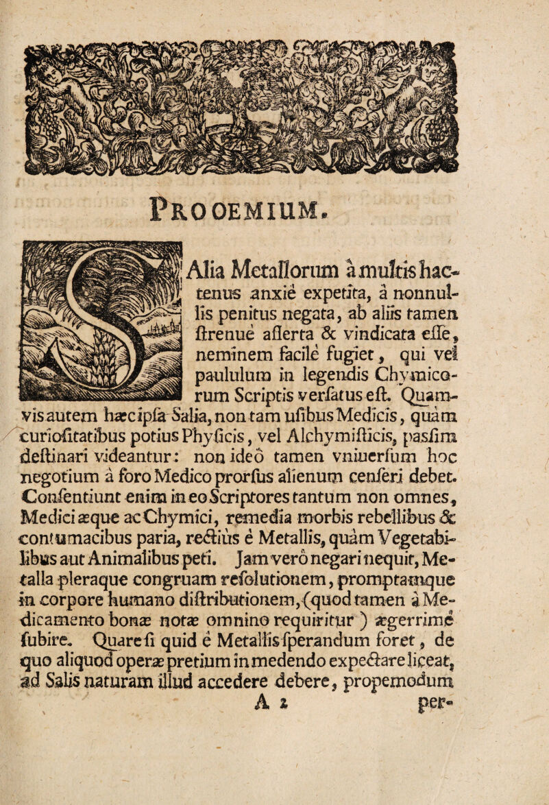 Prooemium, ■Alia Metallorum a multis hac¬ tenus anxie expetita, a nonnul¬ lis penitus negata, ab aliis tamen flrenue aflerta & vindicata ede, neminem facile fugiet, qui vel paululum in legendis Chy raico- rum Scriptis verlatus eft. Quam¬ vis autem hascipia Saba, non tam ufibusMedicis, quam curiofitatibus potius Phyficis, vel Alchymifficis, pasfim deftinari videantur; non ideo tamen vniuerfum hoc negotium a foro Medico prorfus alienum cenferj debet. Comfentiunt emina in eo Scriptores tantum non omnes, Medici atque acChymici, remedia morbis rebellibus & contumacibus paria, redhus e Metallis, quam Vegetabi¬ libus aut Animalibus peti. Jam vero negari nequit, Me¬ talla pleraque congruam refelutionem, promptataque in corpore humano diftributionem, (quod tamen i Me¬ dicamento bonae notas omnino requiritur ) «gerrime fubire. Quarefi quid e Metallis fperandum foret, de quo aliquod operae pretium in medendo expe&are liceat, ad Salis naturam illud accedere debere, propemodum