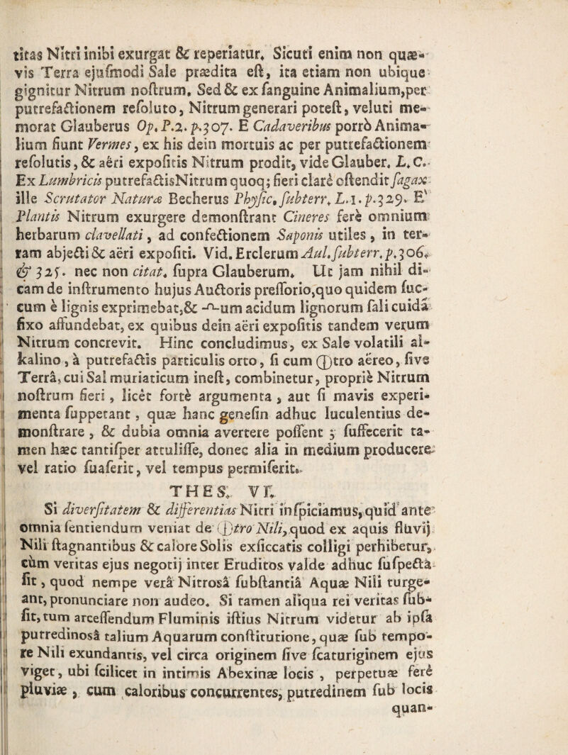 I litas Nitri inibi exurgat U reperiatur. Sicuri enim non qu®«- vis Terra ejufmodi Sale praedita eft, ita etiam non ubique - gign-kur Nitrum noftrum. Sed & ex fanguine Animalium,pet putrefadionem refoluto, Nitrum generari poteft, veluti me- morar Glauberus OptP.2-V3 07. E Cadaveribus porrb Anima«~ Sium fiunt Vermes, ex his dein mortuis ac per putrefa&ionem refolutis,& aeri expolitis Nitrum prodit, vide Glauber. L. C» Ex Lumbricis putrefa&isNitrum quo-q; fieri clari oftendit fagax ille Scrutator Natum Becherus Phyfic9fiibterr* L.i.p.329* Ev Plantis Nitrum exurgere demonftrant Cineres fere omnium? herbarum daveUati, ad confectionem Saponis utiles , in ter® tam abjeCti&aeri expoliti. Vid.Etclemm AuLfubterr. p >306* & 32 E nec non citat* fupra Glaubemtm Ut jam nihil di¬ cam de inftrumento hujus Au&oris preflbrio,qu0 quidem (uc- cum e lignis exprimebat,& -^rnn aridum lignorum fali cuida fixo affundebat, ex quibus dein aeri expolitis tandem verum Nitrum concrevit. Hinc concludimus, ex Sale volatili a!» Jkalino 3 a putrefadis particulis orto, fi cum 0tro aereo, five Terra, cui Sal muriaticum ineff, combinetur, proprie Nitrum noftrum fieri, licet forte argumenta , aut fi mavis experi* menta fuppetant, quae hanc genefin adhuc luculentias de- monftrare , Sc dubia omnia avertere poffenf > fuffecerit ta¬ men haec tantilper at culille, donec alia in medium producere vel ratio fuaferit, vel tempus permiferit» TH E SI VE Si diverfitatem & differentiae Nitri infpiciaffitiS, quldanttr otnnia fentiendurn veniat de* (l)troNiliy quod ex aquis fluvi) Nili ftagnantibus StcaloreSbiis exficcatis colligi perhibetur, cum veritas ejus negotij inter Eruditos valde adhuc fufped& fit, quod nempe veri Nitrosa fubftantil Aquae Nili turge¬ ant, pronunciare non audeo. Si tamen aliqua rei veritas fiib- fit, tum arcefifendum Fluminis iftius Nitrum videtur ab i pia purredinosl talium Aquarum confticurione, quae fub tempo¬ re Nili exundantis, vel circa originem five fcaturiginem ejus viget, ubi fcilicet in intimis Abexinae locis , perpetuae feri pluviae, cum caloribus concurrentes, putredinem fub locis quan-