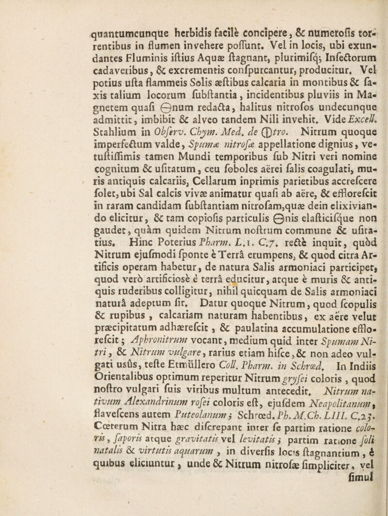 quantumcunque herbidis facile concipere , & numerofis tor- rentibus in flumen invehere poliunt. Vel in locis, ubi exun¬ dantes Fluminis iftius Aquae ftagnant, pluritriifq, Infe&omm cadaveribus, & excrementis confpurcantur, producitur. Vel potius ufta flammeis Salis aeftibus calcaria in montibus Sc Ta¬ xis talium locorum fubftantia , incidentibus pluviis in Ma¬ gnetem quafi ©num redama, halitus nitrofos undecunque admittit, imbibit 3c alveo tandem Nili invehit. VideExcell. Stahlium in Obfirv. Chym. Med. de Qfttro. Nitrum quoque imperfectum valde, Spuma nitrofa appellatione dignius > ve- tuftiffimis tamen Mundi temporibus Tub Nitri veri nomine cognitum &c ulitatum, ceu Toboles aerei falis coagulati, mu¬ ris antiquis calcariis, Cellarum inprimis parietibus accrefcere folet,ubi Sal calcis vivae animatur quafi ab aere, 3c efflorefeie in raram candidam fubftantiam nitrofam,quae deio elixivian- do elicitur, 6c tam copiofis particulis ©nis elafticifque non gaudet, quam quidem Nitrum noftrum commune Sc u fica¬ ti us. Hinc PoteriusPharm, L.i. C©. re£te inquit, quod Nitrum ejufmodi fponte eTerr& erumpens, & quod citra Ar¬ tificis operam habetur, de natura Salis arraoniaci participet, quod vero artificiose e terra educitur, atque e muris Sc anti¬ quis ruderibus colligitur, nihil quicquam de Salis armoniaci naturi adeptum fit. Datur quoque Nitrum, quod fcopulis & rupibus , calcariam naturam habentibus, ex aere velut praecipitatum adhaerefeit, & paulatina accumulatione efflo- refeit; Aphronitrum vocant, medium quid inter Spumam Ni¬ tri 7 8c Nitrum vulgare, rarius etiam hifce non adeo vul¬ gati usus, tefte Etmullero Coli. Pharm. in Schrced, In Indiis Orientalibus optimum reperitur Nitrumgryfii coloris , quod noftro vu lgari fu is viribus multum antecedit. Nitrum na¬ tivum Alexandrinum rofei coloris e A, ejuldem Neapolitanum, flavefeens autem Puteolanum,* Schrczd.Ph.M.Cb. L1IL C.2]. Cceterum Nitra haec diferepant inter fe partirn ratione colo¬ ris , faporis atque gravitatis vel levitatis ,• partirn rac»one [oli natalis & virtutis aquarum , in dsverfis Ioc’s ftagnantium , b quibus eliciuntur, unde & Nitrum nitrofe (impliciter, vel fimul