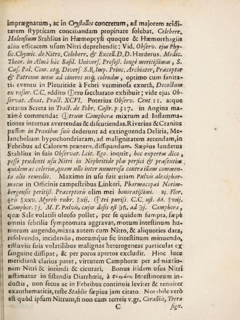 impraegnatum > ac in CryflaUos concretum , ad majorem acidi» tatem ftypticam conciliandam propinare (olebat, Celeberr* Halenfium Stahlius in Hseoioptyfi quoque &: Haemorrhagiis alus efficacem ufumNitri deprehendit: Vid* Obferv. ejus Phy- fic.Chymic. de Nitro,, Celeberr» fp Excell.D.D. Harderus, Medie*. Theor. in Alma hac Baftl. Univerf Profefi. longe meritifihtms y S. Caf. Palt Com. atefe Diverf Sl\Jmp. Prine, Archiatery Praeceptor $y Patronus meus ad cineres usife colendus % optimo cum fani ta¬ tis e ventu in Pkurkide a Febri verminofa exorti, DecoBum ex rafur. C.C, addito ®tro faccharato exhibuit J vide ejus Ob- fervat. An at» PraB. XCVI, Poteriu s Obferv. Cent.i i. atque citarus Screta in TraB. de Febr, Cafir.p.3 17, in Angina ma¬ xime commendat (fjtrum Camphora mixtum ad Inflamma¬ tiones internas avertendas & difcutiendas.Riverius &Cranius pafTim inPraxibus fuis dederunt ad extinguenda Deliria, Me¬ lancholiam hypochondriacam, ad malignitatem arcendam,iri Febribus ad Caiorem praetern. diffipandunn. Saepius laudatus Stahlius in fuis Ohfervat, l.cit. Ego inquit, hoc expertus dico % poffe prudenti ttfu Nitri in Nephritide plus perfici & praefentim, quidem ac celeriusjCjuam ullo inter numerofa contra illam commen¬ ta alio remedio, Maximo in ufu fuit etiam Pulvis alexiphar- macus in Officinis campeftribus Linkeri, Pharmacopai Norim- hergenfis peritifi, Praeceptoris olim mei honoratifiimi. iy. Flor, §ris %xxv. Myrrh rubr, % xij, Cf tri purifs CC. ufi. ad. % viij» Camphor. lj, M. F. Pulvis, cujus dofis efi 3 fi, ad 3j. Camphora , quae Sale volatili oleofo pollet, per fe quidem fumpea,faep& omnia febrilia fymp tornata aggravat, motum inteffinum hu- inorum augendo,mixra autem cum Nitro, & aliquoties data, refolvendo, incidendo, motumque fic inteftinum minuendo, effluviis fuis volatilibus malignas heterogeneas particulas ex fanguine diffipat, &: per porosapertos excludit. Hinc luce meridiana clarius patet, virtutem Camphorae per admixtio¬ nem Nitri & intendi &; cicurari. Bonus itidem ufus Nitri sedimatur in fidendis Diarrhoeis, a $>.oyo)7u Intedmorum in^ duftis , non fecus ac in Febribus continuis leviter & tenuiter exanthematicis,te.B.e.Btahlio faepius jam citato. Notffiileverb efl quod ipfum Nitrum,fi non cum terreis v.gr, Coralliis} Terra C fign*