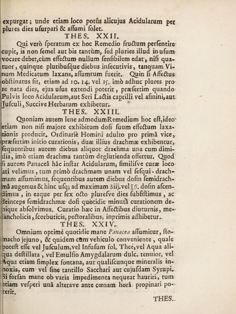 expurgat; unde etiam loco potus alicujus Acidularum per plures dies ufurpari & aflumi (olet, THES. XXII* Qui vero fperatum ex hoc Remedio fruftum perfentire- cupit, is non femel aut bis tantum, fed pluries illud inufum :vocare debet,cum effedtum nullum fenfibilem edat, nifi qua- tuor, quinque pluribufque diebus infecutivis, tanquam Vi- inum Medicatum, laxans, aflumtum fuerit® Quin fi Affe&us ijobftinatus fit, etiam ad io* 14. vel if* imb adhuc plores pro re nata dies, ejus ufus extendi poterit, prsefertim quando ^Pulvis loco Acidulamm,autSeri La£fcis caprilli vel afinini,aut Jufculi, Succi ve Herbarum exhibetur^ THE So, XXIIH Quoniam autem lene admodumRemedium hoc elUde©’5 ietiam non nifi majore exhibitum dofi fuum effe&um laxa- «sionis producit* Ordinarii Homini adulto pro prim& vice, (•praefertim initio curationis , duae illius drachmae exhibentur, fequentihus autem diebus aliquot drachma una cum dimi¬ dia, imo etiam drachma tantum deglutienda offertur. Quod 'iiautem Panace! hac inftar Acidularum, fimiJifve curae loco lui velimus , tum primo drachmam unam vel fefqui - drach¬ umam affumimus, fequentibus autem diebus dofin femidrach- mi augemus & hinc ufq$ ad maximam Siij.vel §fi* dofin afcen- dimus , in eaque per fex o£to plurefve dies fubfiftimus , ac deinceps femidrachmae dofi quotidie minuti curationem de¬ lique abfolvimus* Curatio haec in Affe&ibus diuturnis, me® ancholicisjfcorbuticis,pe&oralibus, inprimisadhibeture, THESo XXIV0 Omnium optime quotidie mane Panacea affumitur, fto» maeho jejuno, & quidem cftm vehiculo conveniente , quale ; poteft effe vel Jufculum,vel Infufum fol* Thee,vel Aqua ali¬ qua deftillata , vel Emulfio Amygdalarum dulc, tenuior, vel ftqua etiam fimplex fontana, aut qualifcunque mineralis in¬ noxia, cum vel fine tantillo Sacchari aut cujufdam Syrupi. Si forlan mane ob varia impedimenta nequeat hauriri, tum tiam vefperi una alterave ante ccenam hori propinari po¬ terit* THES»,