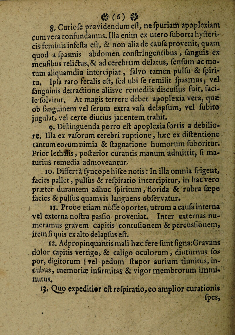 #ro 0 g, Curiofe providendum eft, nefpuriam apoplexiam Cum vera confundamus. Illa enim ex utero fuborca hyfteri- cis feminis infefta eft, & non alia de caufa provenit, quam quod a fpasmis abdomen confringentibus, fanguis ex mcnfibus reli£tus,& ad cerebrum delatus, fenfum remo¬ tum aliquamdiu intercipiat, falvo tamen pulfu & fpiri- tu. Ipfa raro feralis eft, fed ubi fe remifit fpasmus^ vel fanguinis detractione aliisve remediis discuflus fuit, faci- iefolvitur, At magis terrere debet apoplexia vera, quae ob fanguinem vel ferum extra vafa delapfum, vel fubito jugulat, vel certe diutius jacentem trahit. 9. Diftinguenda porro eft apoplexia fortis a debilio¬ re* Illa ex vaforumcerebri ruptione, haec ex diftfcntione tantum eorum nimia & ftagnatione humorum fuboritur. Prior leth&is, pofterior curantis manum admittit, fi ma¬ turius remedia admoveantur. 10. Differt i fy ncope hifce notis: In illa omnia frigent, facies pallet, pullus & refpiratio intercipitur, in hac vero praeter durantem adhuc fpiritum, florida & rubra faepe facies&pulfus quamvis languens obfervatur* > J 11. Probe etiam nolfe oportet, utrum a caufa interna J vel externa noftra pasfio proveniat* Inter externas nu¬ meramus gravem capitis contufionem & percuslionem, item fi quis ex alto delapfus eft. ■ } 12. Adpropinquantis mali haec fere funt figna:Gravans dolor capitis vertigo, & ealigo oculorum, diuturnus fo* por, digitorum f vel pedum flupor aurium tinnitus, in¬ cubus, memoricC infirmitas & vigor membrorum immi* nutus, I lb QiiP expeditior eft refpiratio, eo amplior curationis fpes, «r A \ 7,7 '7 ' ' '-s •• • V. • t ' 1' •v.v I