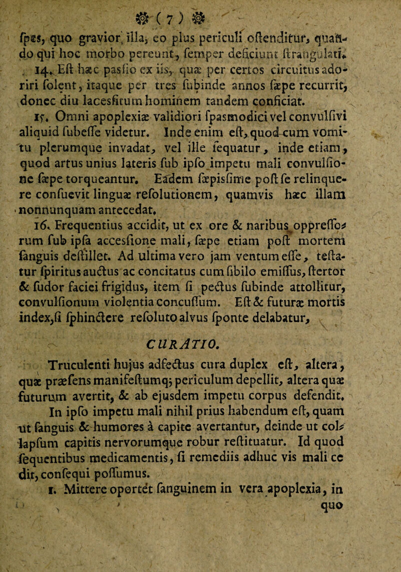 fpss, quo gravior' illa, eo pius periculi offenditur, quaft- do qui hoc morbo pereunt, femper deficiunt firanguktf* 14* Eft hac pasfio ex iis, qu& per certos circuitus ado¬ riri folent, itaque per tres fubinde annos (kpe recurrit, donec diu lacesfituin hominem tandem conficiat. if* Omni apoplexiae validiori fpasmodieiVel convulfivi aliquid fubefle videtur. Inde enim eft, quod cum vomi¬ tu plerumque invadat, vel ille fequatur, inde etiam , quod artus unius lateris fub ipfo impetu mali convuliio- ne fa^pe torqueantur. Eadem faepisfime poftfe relinque¬ re confuevit linguae refolutionem, quamvis haec illam • nonnunquam antecedat. I(k Frequentius accidit, ut ex ore & naribus^oppreffc* rum fub ipfa acceslione mali, faepe etiam poft mortem languis deftillet. Ad ultima vero jam ventum efie, tefta- tur fpiritusaudus ac concitatus cumfibilo emiftus, ftertor & fudor faciei frigidus, item fi pedus fubinde attollitur, convulfionum violentia concuffum. Eft & futurae mortis index,fi fphindcre refoluto alvus iponte delabatur, O CURATIO. Truculenti hujus adfedus cura duplex eft, altera, quae praefensmanifeftumqj periculum depellit, altera quae futurum avertit, & ab ejusdem impetu corpus defendit. In ipfo impetu mali nihil prius habendum e fi, quam iit fanguis & humores a capite avertantur, deinde ut cok lapfum capitis nervorumque robur reftituatur. Id quod fequentibus medicamentis, fi remediis adhuc vis mali ce difoconfequi poffumus. 1. Mittere oportet fanguinem in vera apoplexia, in O , > ' quo