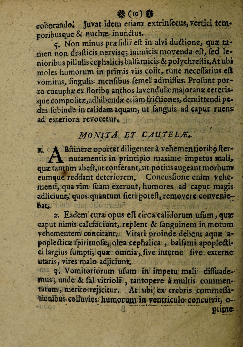 coborandoj Juvat idem etiam extrinlecus, vertici tettl- poribusque & nuchae, inundus. Non minus praefidii eft in alvi dudione, quas ta¬ men non drafticis nervisqj inimicis movenda eft,fed le¬ nioribus pillulis cephalicis balfamicis &polychreftis, At ubi moles humorum in primis; viis; coiit, tunc neceflarius eft vomitus, lingulis menfibus femel admiffus. Proliant por¬ ro cucuphx ex floribf antftos lavendulae majoranae eeteris- quccompofit3c,adhibendaE etiam fri&iones,demittendi pe¬ des fubinde in calidar® aquam, ut fanguis ad caput ruens; ad exteriora revocetur*. '&■ • MONITA ET CAUTELM.. ' %, A Bftinere; oportet diligenter d vehem entioribp der- nutamentis in principio maxime impetus mali, quastantum aheft,uteonferant,ut potius augeant morbum eumque reddant deteriorem. Concusfione enim vehe- - menti, qua vim fuam excruut, humores ad caput magis; adliciunt,' quos quantum fieri poteft,.removere. convenie¬ bat*. • - i' '- _ z. Eadetri cura; opus eft: circa calidorum ufuffl, qU3£ caput nimis calefaciunt, replent & fanguinem in motum vehementem concitant,.; Vitari proinde debent aquae a- popledicae fpirituofse,. olea, cephalica;, balfami apople&i- ci largius fumpti,, qu«; omnia , five interne five externe; utaris, vires malo adjiciunt;. 3. Vomitoriorum ufum in impetu mali; difluade- mus , unde & fal vitriolit, tantopere a multis commen- J totum, merito.rejicitur. At ubi! ex crebris commefla- idnibus) eollUvics> hunaprum i»'ventriculo; concurrit, o- «