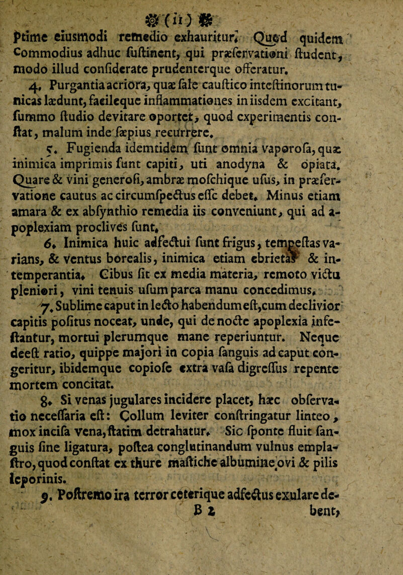 mmm - ptime eiusmodi remedio exhauritur^ Quod quidem Commodius adhuc luftincnt, qui praffcrvatiani ftudent, modo illud confiderate prudenterque offeratur. 4, Purgantia acriora, quae (ale cauftico inteftinorum tu¬ nicas laedunt, faeileque inflammationes in iisdem excitant, fummo Audio devitare oportet, quod experimentis con¬ flat, malum inde faepius recurrere. 5. Fugienda idemtidem funt omnia vaporola, quae inimica imprimis funt capiti, uti anodyna & opiata. Quare & vini generofi, ambrae mofchique ufus, in praefer- vatione cautus ac circumfpedus effc debet. Minus etiam amara & ex abfynthio remedia iis conveniunt, qui ad a- poplexiam proclives funt, 6* Inimica huic adfe&ui funt frigus, tempeftas va¬ rians, & ventus borcalis, inimica etiam ebrietal & in¬ temperantia, Gibus fit ex media materia, remoto viftu pleniori, vini tenuis ufumparca manu concedimus, 7, Sublime Caput in le«Sk> habendumeft,cum declivior capitis politus noceat, unde, qui de noff e apoplexia infe- ftantur, mortui plerumque mane reperiuntur. Neque deeft ratio, quippe majori in copia fanguis ad caput con¬ geritur, ibidemque copiofe extra vala digreffus repente mortem concitat. g, Si venas jugulares incidere placet, hacc obferva- tio neceffaria cft: Collum leviter conllringatur linteo, mox incila vena, ftatim detrahatur, Sic Iponte fluit fan¬ guis fine ligatura, poftea conglutinandum vulnus empla- ftro, quod conflat ex thure maftiche albumine.ovi & pilis leporinis. §. Poftremo ira terror ceterique adfcftus exulare de-