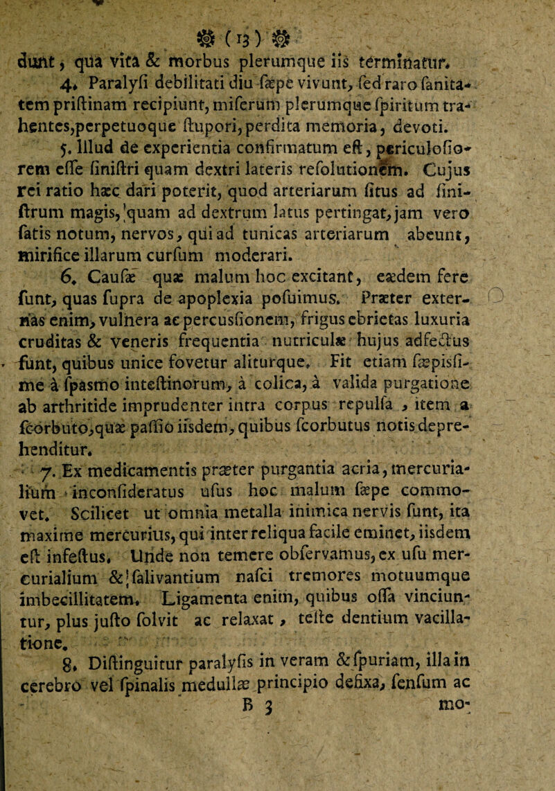 f # (nYW £ . V: dant, qi& vita & morbus plerumque iis terminatur* 4* Paralyfi debilitati diu faspe vivunt^ fed raro fanita* tempriftinam recipiunt, miferum plerumque fpiritum tra¬ hentes,pcrpetuoqueftupori, perdita memoria, devoti. 5, Illud de experientia confirmatum eft, periculofio- rem eflfe (iniftri quam dextri lateris refolutionim. Cujus rei ratio hsee dari poterit, quod arteriarum (itus ad fini- ftrum magis, |quam ad dextrum latus pertingat, jam vero fatis notum, nervos, qiiiad tunicas arteriarum abeunt, mirifice illarum cttrfum moderari. 6. Caufae quse malum hoc excitant, eaedem fere funt, quas fupra de apoplexia pofuimus. Praeter exter¬ nas enim, vulnera ac percusfioncm, frigus ebrietas luxuria cruditas & veneris frequentia nutriculae hujus adfe&us ^ funt, quibus unice fovetur aliturque* Fit etiam fcSpisfi- me a fpasmo inteftiilorum, a colica, a valida purgatione ab arthritide imprudenter intra corpus repulfa , item a fcorbuto,quae paffio iisdem, quibus fcorbutus notis depre- - henditur* 7. Ex medicamentis praeter purgantia acria, mercuria- \mm inconfideratus ufus hoc malum faepe commo¬ vet. Scilicet ut omnia metalla inimica nervis funt, ita maxime mercurius, qui inter reliqua facile eminet, iisdem cfl infeftus. Unde non temere obfervamus, ex ufu mer- curialium &;falivantium nafei tremores motuumque imbecillitatem* Ligamenta enim, quibus offa vinciun¬ tur, plus jufto folvit ac relaxat, tette dentium vacilla¬ tione. v ^ 8* Difiinguitur paralyfis in veram & lpuriam, illa in cerebro vel (pinalis medulla principio defixa, fenfum ac