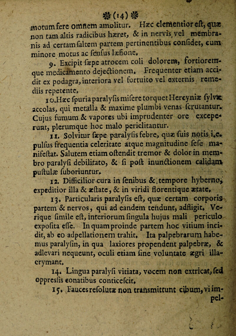 # 04) # motum fere omfiem amolitur. Haec dementior eft, qitss non tam altis radicibus haeret, & in nervis, vel membra- nis ad certam faltem partem pertinentibus confidet, eum minore motus ac fetoius lxfionc. • Excipit fepe atrocem coli dolorem, fortiorem- que medicamento dejectionem. Frequenter etiam acci¬ dit ex podagra, interiora vel fortuito vel externis reme¬ diis repetente, . r i jo.Hacc fpuriaparalyfis mifere torque t Hercynia: fylvfc accolas, qui. metalla & maxime plumbi venas ferutantur. Cujus fumum & vapores ubi imprudenter ore excepe¬ runt, plerumque hoc malo periclitantur. ix. Solvitur faepe paralylis febre, quae luis notis i.e. pulfus frequentia celeritate atque magnitudine fefe ma- nifeftat. Salutem etiam oftendit tremor & dolor in mem¬ bro paralyfi debilitato, & fi poft inunCtionem calidam pullulae fuboriuntur, XX Difficilior cura in lenibus & i tempore hyberno, expeditior illa & aeftate, & in viridi florcntique aetate, 13, Particularis paralylis eft, quae certam corporis partem & nervos, qui ad eandem tendunt, adfligit, Ve¬ rique fimile eft, interiorum lingula hujus mali periculo^ , expolita e(Te. In quam proinde partem hoc vitium inci¬ dit, ab eo adpellationem trahit. Ita palpebrarum habe¬ mus paralylin, in qua laxiores propendent palpebrae, & adlevari nequeunt, oculi etiam line voluntate aegri illa- crymant, 14, Lingua paralyfi vitiata, vocem non extricat, fed oppresfis conatibus conticefcit, 15, Fauces refolutae non transmittunt cibum»viim- pel- VV ' ? 