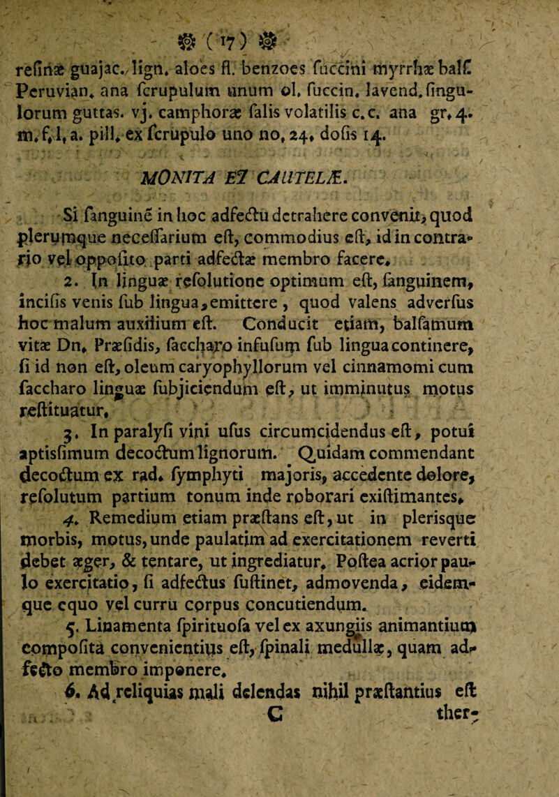 refitise guajac./liga* aloes fl. benzoes fuccini myrrhaebalC Pcruvian* ana fcrupulum anum ©1* fuccin* lavend,fingu~ Iorum guttas, vj. camphoras falis volatilis c.c. ana gr*4* m* f# 1, a. pili* ex fcrupulo uno no, 24, defis 14. . y 1 MONITA El CJUTELJE. Si fanguine in hoc adfedtu detrahere convenit* quod plerumque neceffarium eft, commodius eft, id in contra** rio vel oppoiito parti adfe&a? membro facere# 2. In linguae refolutione optimum eft, (anguinem, incifis venis fub lingua,emittere , quod valens adverlus hoc tnalum auxilium eft. Conducit etiam, balfamum vitae Dn* Praefidis* laccharo infufum fub lingua continere, fi id non eft* oleum caryophyllorum vel cinnamomi cum faccharo linguae (ubjiciendum eft* ut imminutus motus reftituatur, 3. In paralyfi vini ufus circumcidendus eft, potui aptisfimum decodum lignorum. Quidam commendant decoftum ex rgd# fymphyti majoris, accedente dolore, rpfolutum partium tonum inde rpborari exiftimantes^ 4. Remedium etiam pradlans eft, ut in plerisque morbis, motus, unde paulatim ad exercitationem reverti debet ager* & tentare, ut ingrediatur# Poftea acrior paur Io exercitatio, fi adfeftus fuftinet* admovenda* eidem* que equo vel curru cprpus concutiendum. 5. Linamenta fpirituofa vel ex axungiis animantium eornpofita convenicntitis eflyfpinali medulla:, quam ad* fe&o membro imponere* 6» Ad reliquias mali delendas nihil prasftantius eft , ‘ C ther- i