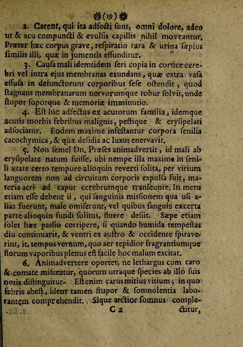 $(*$>)# : & Carent, qui ita adfe&i funt, omni dolore, adeo Ut & acu compun&i& evulfis capillis nihil moveantur* Praeter fiaec corpus grave^ reipiratio rara & urina faepius iimilis illi., quae in jumentis effunditur* 3. Caufa mali idem tidem feri copia in cortice cere¬ bri vel intra ejus membranas exundans , quas extra va(a effufa in detunsorum corporibus fefe oftendit, quod ftagnans membranarum nervorumque robur folvit,undc ftupor foporque & memoriae imminutio. 4. Eft hic adfectusex acutorum familia, idemque acutis morbis febribus malignis, peftique & eryfipelati adfociatur* Eodem maxime infeftantur corpora fenilia cacochymica, & quse defidia ac luxus enervavit* 5* Non femel Dn* Praefes animadvertit , id mali ab eryfipelate natum fuiffe, ubi nempe illa maxime in feni¬ li aetate certo tempore alioquin reverti folita, per virium languorem non ad circuitum corporis expulfa fuit, ma¬ teria acri ad caput cerebrumque tranfeunte* In metu etiam efle debent ii, qui fanguinis misfioriem qua ufi a- lias fuerunt, male omiferunt, vel quibus fanguis exccrta parte, alioquin fundi folitus, fluere defiit. Saepe etiam folet haec pasfio corripere, fi quando humida tempeftax diu continuari*, & ventri ex auftro & occidente fpirave- rint, it# tempus vernum, quo aer tepidior fragrantiumque florum vaporibus plenus eft facile hoc malum excitat. 6. Animadvertere oportet, ne lethargus cum caro & comate mifceatur, quorum utraque fpecies ab illo fuis notis diftinguitur- Eftenim carus mitius vitium 3 in quo febris abeft, idcmr tamen ftupor & fomnolentia labo¬ rantem comprehendit* Sique ardior fomnus comple- C 2 «ftitur,