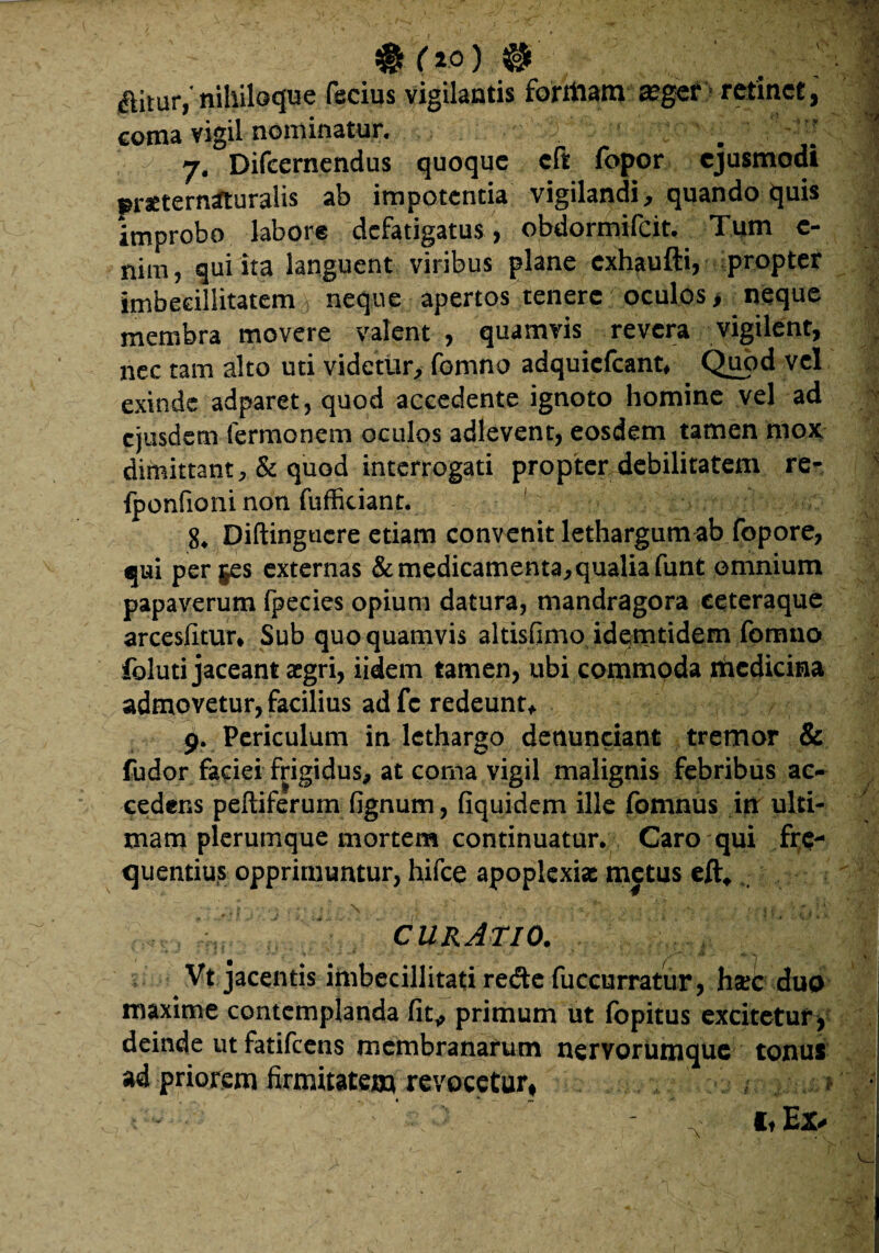 ' # (*0) & aitur,'nihiloque fecius vigilantis formaro retinet, coma vigil nominatur. b ^ i j. Difeernendus quoque cft fopor ejusmodi praetern^turalis ab impotentia vigilandi, quando quis improbo labore defatigatus , obdormifeit. Tum e- nim, qui ita languent viribus plane exhaufti, propter imbecillitatem^ neque apertos tenere oculos > neque membra movere valent, quamvis revera vigilent, nec tam alto uti videtur, fomno adquiefcant* Quod vel exinde adparet, quod accedente ignoto homine vel ad ejusdem Termonem oculos adlevent, eosdem tamen mox. dimittant, & quod interrogati propter debilitatem re- v fponfioni non fuffitiant. 8. Diftingucre etiam convenit lethargum ab fopore, qui per jes externas & medicamenta, qualia funt omnium papaverum fpecies opium datura, mandragora ceteraque arcesfitur* Sub quo quamvis altisfimo idemtidem fomno foluti jaceant aegri, iidem tamen, ubi commoda riicdicina admovetur, facilius ad fc redeunt* 9. Periculum in lethargo denunciant tremor & fudor faciei frigidus, at coma vigil malignis febribus ac¬ cedens peltiferum fignum, fiquidem ille fomnus in ulti¬ mam plerumque mortem continuatur. Caro qui fre¬ quentius opprimuntur, hifce apoplexiae metus eft* , \ % > ■ • - ■ . • # ; CURATIO. Vt jacentis imbecillitati re&e fucenrratttr, hset duo maxime contemplanda fit, primum ut fopitus excitetur, deinde ut fatifeens membranarum nervorumque tonus ad priorem firmitatem revocetur# ^ it Ex*