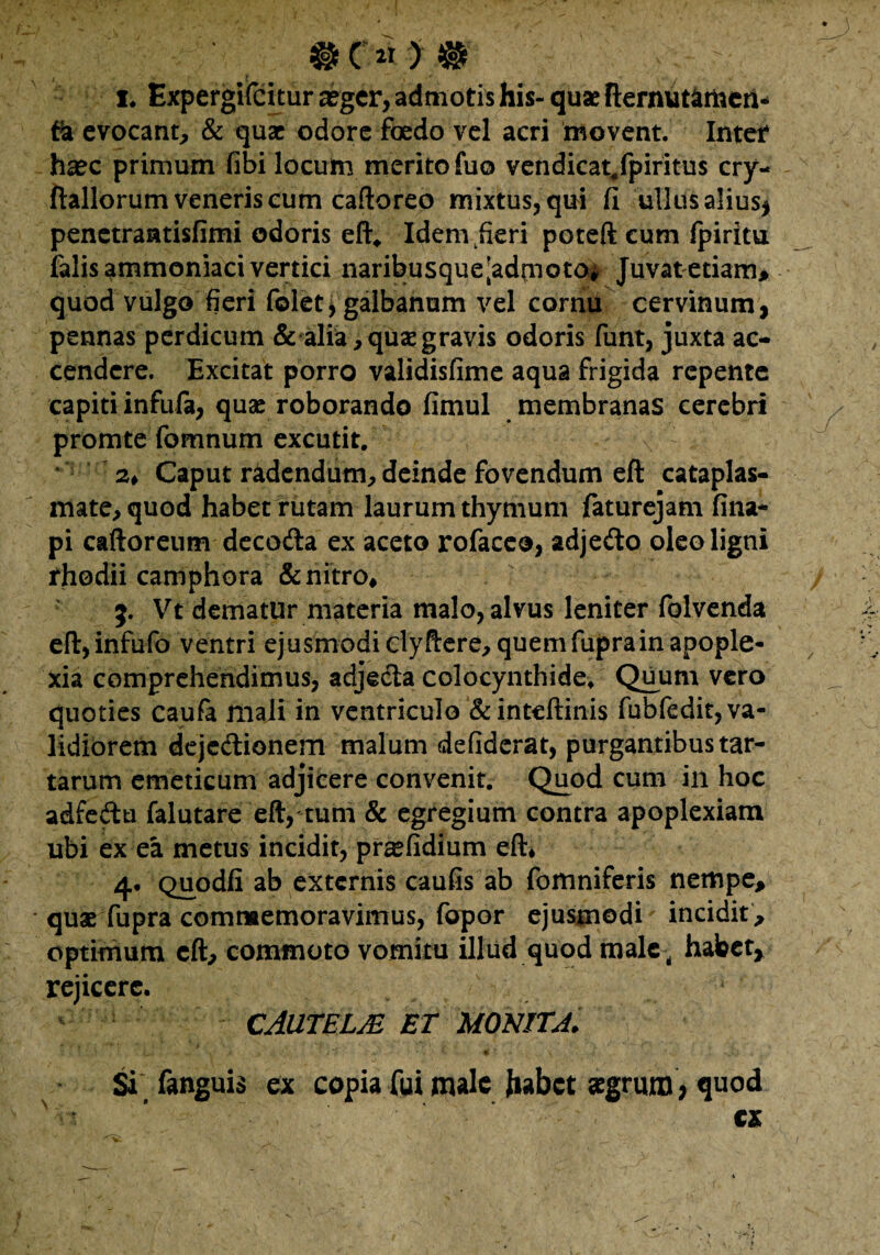 #( 2T ) # i* Expergifcitur a?gcr, admotis his-quae fternut^mcii- fo evocant, & quae odore foedo vel acri movent. Inter haec primum fibi locum merito fuo vendicat^fpiritus cry- ftallorum veneris cum caftoreo mixtus, qui fi ullus alius* penetrantisfimi odoris eft, Idem heri poteft cum fpiritu falis ammoniaci vertici naribusque[ad(noto, Juvat etiam, quod vulgo fieri folet > galbanum vel cornu cervinum, pennas perdicum & alia, quae gravis odoris funt, juxta ac¬ cendere. Excitat porro validisfime aqua frigida repente capiti infufa, quae roborando fimul membranas cerebri promte fomnum excutit. ' 2* Caput radendum, deinde fovendum eft cataplas¬ mate, quod habet rutam laurum thymum faturejam fina- pi caftoreum decodla ex aceto rofaceo, adjedto oleo ligni fhodii camphora & nitro* 5. Vt dematur materia malo, alvus leniter folvenda eft,infufo ventri ejusmodiclyHere,quemfuprainapople¬ xia comprehendimus, adjecta colocynthide. Quum vero quoties caufa mali in ventriculo & inteftinis fubfedit, va¬ lidiorem deje&ionem malum defiderat, purgantibus tar- tarum emeticum adjicere convenit. Quod cum in hoc adfeftu falutare eft, tum & egregium contra apoplexiam ubi ex ea metus incidit, pr^fidium eft* 4. Quodfi ab externis caufis ab fomniferis nempe, quae fupra commemoravimus, fopor ejusmodi incidit , optimum eft, commoto vomitu illud quod male , habet* rejicere. CAUTELJE ET MONITA. ' ' ' ' * v> •, /; ■ ' - . * ■ 4 * . > i ♦' . Si fanguis ex copia fui male Jiabct aegrum, quod