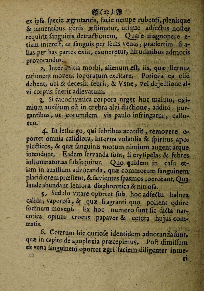 ; #(**># tx ipfa fpecie aegrotantis, facie nempe rubenti, plenisque & tumentibus venis ^eftimatur, utiqpe adfe&us nofter; QH5re magnopere e- tiam intereft, ut fanguis per fedis venas, praefertirn fi ar lias per has partes exiit, emoneretur, hirudinibus admotis provocandus., 2. Inter initia morbi, alienum eH*, iis, quaefternu* tationem movent foporatum excitare* Potiora ea e fle debent, ubi & decesfit febris, & Vsne, vel dejeftioneal¬ vi corpus fuerit adlevatum* 9* Si cacochymica corpora urget hoc malum, exi¬ mium auxilium eft in crebra alvi dudione, addito pur¬ gantibus, ut eorumdem vis paulo infringatur , cafto- reo. * ' ' ••• ■ ^ < ■ ■ , , ■ . ■ 1 4* In lethargo, qui febribus accedit, removere o- portet omnia calidiora, interna volatilia & fpiritus apo* plediicos, & quae fanguinis motum nimium augent atque intendunt*, Eadem fervanda fur% fi eryfipelas & febres inflammatorias fubfequitur. Quo quidem in cafu et¬ iam in auxilium advocanda, quas commotum fanguinem placidiorem proflent, &fevientes fpasmos coerceant» Qua laude abundant leniora diaphoretica &nitrofa. ; - 1 f. Sedulo vitare oportet fub hocadfedu balnea calida, vaporofa, & quae fragranti quo pollent qddre ' fpmnum movept. Ex hoc numero fimt ficdufta nar¬ cotica opiurn crocus papaver & cetera huius com¬ matis. 6* Ceterum hic curiofc identidem adnotandafunt# quae in capite de apoplexia praecepimus* Poft dimiflum cx vena fanguinem oportet aegri faciem diligenter intue¬ ri