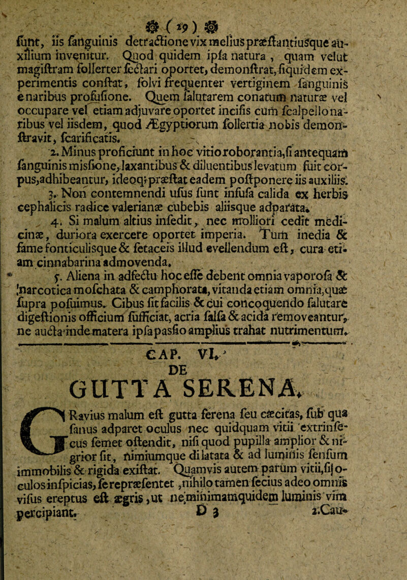 funt, iis {Inguinis detr afiione vix melius praeftantiuSque au¬ xilium invenitur. Qnod quidem ipfa natura, quam vel ut magiftram follerterie&ari oportet, demonftratjfiquidem ex¬ perimentis conftat, folvi frequenter vertiginem fanguinis e naribus profufione. Quem ialutarem conatum naturae vel occupare vel etiam adjuvare oportet incilis cum fcalpeliona- ribus vel iisdem, quod ^gyptiorum follertia nobis demon- ftravit, fcarificatis. •2. Minus proficiunt in hoc vitioroboranm,fi antequam fanguinis misfione, laxantibus^: diluentibus levatum fuit cor¬ pus,adhibeantur, ideoq?praeftat eadem poftponere iis auxiliis: 3* Non contemnendi ufus funt infufa calida ex herbis cephalicis radice valerianae cubebis aliisque adpatata* 4* Si malum altius infedit ^ nec molliori cedit medi¬ cinae, duriora exercere oportet imperia* Tuiti inedia & fame fonticulisque & fetaceis illud evellendum eft, cura eti» amcimiabarina admovenda* y Aliena in adfeftu hocefie debent omnia vaporafa5t Inarcotica mofchata & camphorata, vitanda etiam omnia5quafe fupra pofuimus. Cibus fit facilis & cui concoquendo falutare digeftionis officium fufficiat, acria falfa& acida removeantur, ne audamide matera ipfapasfio amplius trahat nutrimentum* GRavius malum eft gutta ferena feu cascitas, flib qua fimus adparct oculus nec quidquam vitii 'extrinfe- eus femet oftendit, nifi quod pupilla amplior & ni¬ grior fit, nimiumque dilatata & ad luminis fenfum immobilis & rigida exiftat. Quamvis autem parum vitii,fij o- culosinfpicias, ierepraefentet,nihilo tamen ferius adeo omnis vifiis ereptus eft aegris ,ut neminimamquidem luminis vim percipiant. D 3 a.Cau*