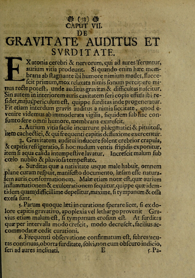 # ( 3?) # CAPtlT VII. SVRD ITATE, I 7* X atoma cerebri & nervorum, qui ad aures [ferun tur, aurium vitia prodeunt. Si quando enim haec inem- J, brana ab ftagnante ibi humore nimium madet, flacce- fcit primum,mox relaxata nimis fonum percipere mi¬ nus refte poteft, unde auditus gravitas & difficultas nafcitur* Sin autem in interiorem auris cavitatem feri copia effufa ibi re¬ lidet,rnajuslpericulum eft, quippe furditas inde progeneratur* Fit etiam interdum gravis auditus a nimia {iccitate, quod e- venire videmus ab immoderata vigilia, liquidem fub Kac con- fumto fere omni humore, membrana exarefiat. 2* Aurium vitia facile incurrunt phlegmatici & pituitofi, itemcacheftici, & qui frequenti capitis defluxione exercentur. 3* Gravitatem,audituiinducere folent crebrior crapula, & capitis refrigeratio, fi hoc nudum ventis frigidis exponitur, item fi aqua calida intempeftive lavatur, Increfcit malum fub coelo nubilo &pluviofatempeftate* 4. Surditas quae a nativitate usque male habuit, omnem plane curam refpuit,manifefto documento, laefamefle natura¬ lem auris.conformationem* Malae etiam notae eft,quae aurium inflammationem& exulcerationem fequitur,quippe quae idem* tidem quam;difflcillime depellitur,maxime, fi tympanum & offa exefa funt* 5. Parum quoque laeti in curatione fperare licet, fi ex do¬ lore capitis gravativo, apoplexia vel lethargo provenit x Gra¬ vius etiam malum eft, fi tympanum erofum eft. At furditas quae per intervalla modocrefcit, modo decrefcit, facilius ac¬ commodatae cedit curationi* 6. Frequenti obfervatione confirmatum eft, febres'acu¬ tas continuas,oborta furditate, folvi,non cum obfcuro indicio, feri ad aures inclinati, E f.Pa-