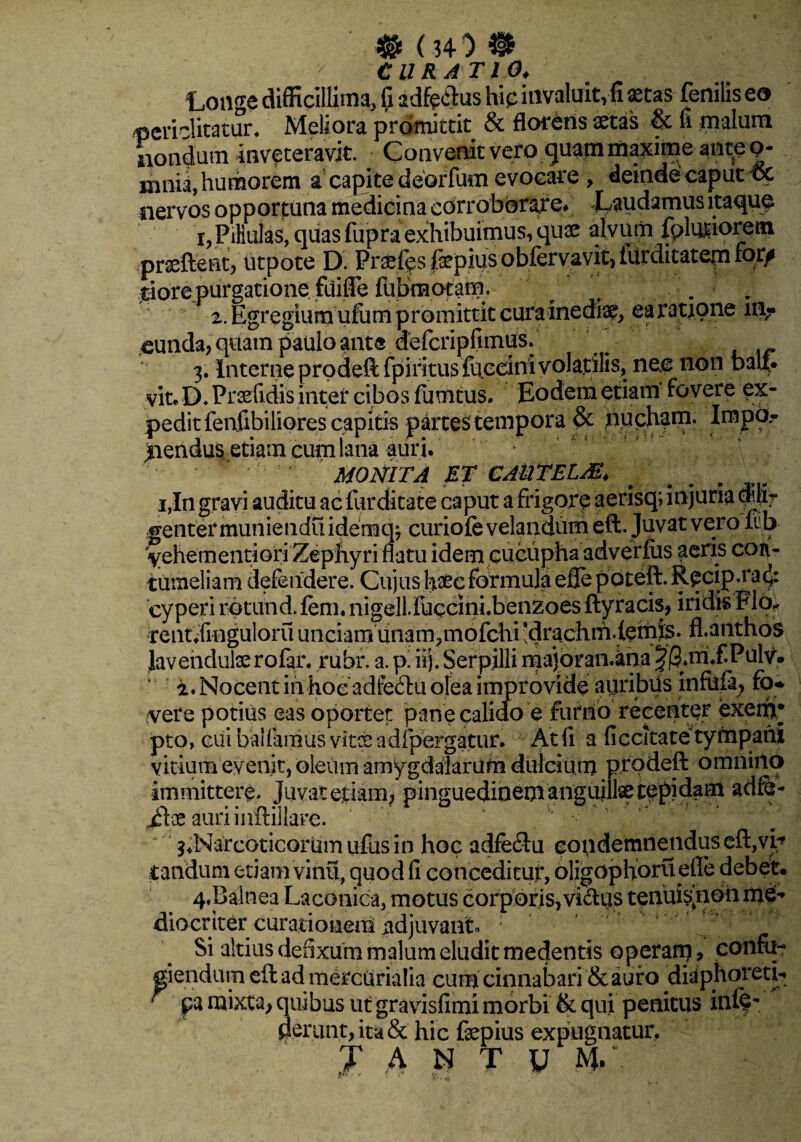 # (34 ^ ® CURATIO♦ Longe difficillima, fi adfeftus hip invaluit, fi astas fenilis ea periclitatur. Meliora promittit & florens astas & fi malum nondum inveteravit. Convenit vero ..gtfam maxime ante p- mnia, humorem a capite deorfum evocare , deinde caput oc nervos opportuna medicina corroborare* Laudamus itaque i,Pifiuias, quas fupra exhibuimus, quae alvum fpteiprem .prseftent, utpote D. Praefips fepius obleryavit, tarditatem lor^ riore purgatione, fiiiffe fuBnaotam. 2. Egregium ufum promittit cura inediae, ea ratione m? eunda, quam paulo ant® defcripfimus. 3. Interne prodeft fpiritus fuceinivolatilis, ne.e non bau. vite D. Praefidis inter cibos fumtus. Eodem etiam fovere ex¬ pedit fenfibiliores capitis partes tempora & nucham. Impo¬ nendus etiam eum lana auri. ' * ' MONITA ET CAUTELAE, . , i,In gravi auditu ac fur ditate caput a frigore aerisq; injuria duir genter muniendu idemqj curiate velandum eft. Juvat vero lub- yehementiofi Zephyri flatu idem cucupha adverfus aeris con¬ tumeliam defendere. Cujus haec formula efle poteft. Recip.ra^: cyperi rptund.fem. nigell.fuccinLbenzoesftyracis, iridis Flo. rent.finguloru unciam unam,mofchi *drachm.lemis» fl.anthos Javendulasrofar. rubr. a. p' iij. Serpilli majoran.kna |Q,m,f.Pulv. “ i. Nocent iiihoeadfeftu olea improvide auribus infu.fi; fo* vere potius eas oportet pane calido e furno recenter exerir pto, cui ballamus vitee adfpergatur. At fi a fi c cita te tympani vitium evenit, oleum amygdalarum dulcium prodeft omnino immittere. Juvat etiam, pinguedinem anguillae cepidam adfe- £tx auri iaftiilare. 3,Narcoticorum ufus in hoc adfeftu eondemnenduseft,vL tandum etiam vinu, quod fi conceditur, oligophoru efle debet. 4, Balnea Laconica, motus corporis,viftus tenuisjionmei-» diocriter curationem adjuvant» ; Si altius defixum malum eludit medentis operam ■> confii- piendum eft ad mercurialia cum cinnabari Scauro diaphoretL  pa mixta, quibus ut gravisfimi morbi & qui penitus inff *• perun.t,ita& hic fepius expugnatur, J A N T y m/.
