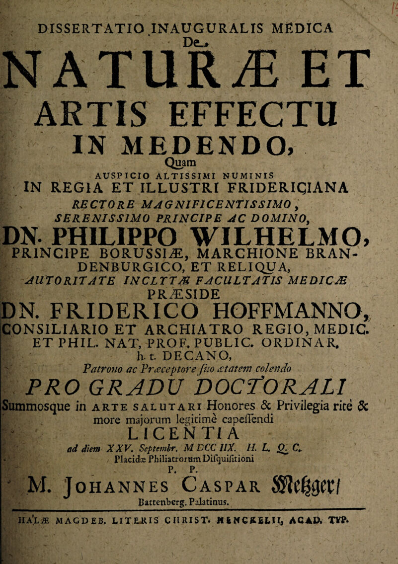 DISSERTATIO .INAUGURALIS MEDICA • De_» | ARTIS EFFECTU I IN MEDENDO, Quam AUSPICIO ALTISSIMI NUMINIS IN REGIA ET ILLUSTRI FRIDERIQIANA V \ RECTORE MAGNIFICENTISSIMO , SERENISSIMO PRINCIPE AC DOMINO, DN. PHILIPPO WILHELMO, PRINCIPE BORUSSIAL, MARCHIONE BRAN- I * DENBURGICO, ET RELIQUA, AUTORIT ATE INCLTTM FACULTATIS MEDICJE PR.ESIDE DN. FRIDERICO HOFFMANNO, CONSILIARIO ET ARCHIATRO REGIO, MEDIC. ET PHIL. NAT, PROF. PUBLIC. ORDINAR, h t. DECANO, Patrono ac Praeceptore fuo £tatem colendo PRO GRADU DOCTORALI Summosque in arte salutari Honores & Privilegia rite 8c more majorum legitime capeflendi LICENTIA ad diem XXV. Septembr. M DCC 1IX. H. L. O. C. Placidce PhiliatrorumDifquifitioni P, P. f: M. JOHANNES CASPAR SRtfytftl Battenberg. Palatinus. ^ - lldlM MAGDEB. LIT EJ< IS CHRIST. HENCftELH, AC AU, TYP>