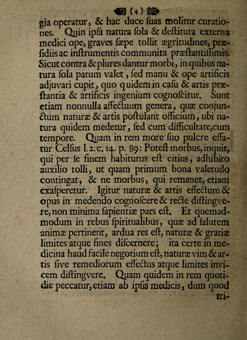 «(4)». gia operatur, &hac duce luas molitur curatio¬ nes. Quin ipla natura fola & deftituta externa medici ope, graves fepe tollit Kgritudines, pra- fidiis ac inftrumentis communita praftantiffimis. Sicut contra & plures dantur morbi, in quibus na¬ tura fola parum valet, fed manu & ope artificis adjuvari cupit , quo quidem in cafu & artis pra- ftantia & artificis ingenium cognofcitur. Sunt etiam nonnulla affe&uum genera, qua; conjun- £tum natura & artis poftulant officium, ubi na¬ tura quidem medetur, led cum difficultate,cum tempore. Quam in rem more fuo pulcre effa- tur Celfos 1.2. c. 14. p. 89: Poteft morbus, inquit, tjui per le finem habiturus eft citius, adhibito auxilio tolli, ut quam primum bona valetudo contingat, & ne morbus, qui remanet, etiam exafperetur. Igitur natura & artis effectum & opus in medendo cognofoere & rede diftingve- re,non minima lapientia? pars eft. Et quemad¬ modum in rebus Ipiritualibus, qua; ad lalutem mimx pertinent, ardua res eft, natura & gratias limites atque fines difcernere; ita certe in me¬ dicina haud facile negotium eft, natura vim & ar¬ tis five remediorum effettus atque limites invi¬ cem diftingvere* Quam quidem in rem quoti¬ die peccatur,etiam ab ipfis medicis, dum quod tri-