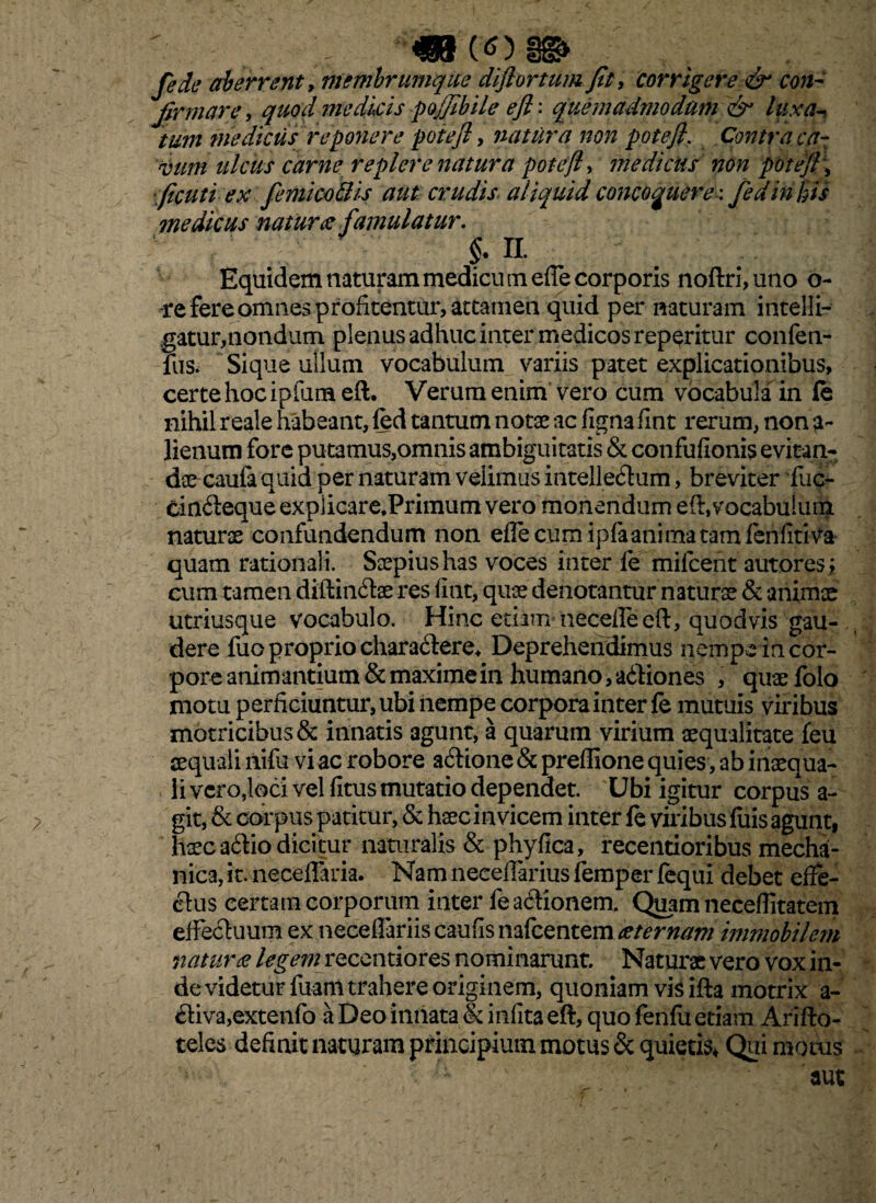 «8(0 fedc aberrent, membrurnqiie diftortum fit, corrigere & con¬ firmare , quod medicis pojfibile e fi: quemadmodum & luxa-* tum medicus reponere potefi, natura non potefi. Contra ca¬ vum ulcus carne replere natura potefi, medicus non potefi \ ficuti ex femico&is aut crudis aliquid concoquere-, fedinhis medicus natur# famulatur. §* % Equidem naturam medicu tn ede corporis noftri, uno 6- -re fere omnes profitentur, attamen quid per naturam intelli- gatur,nondum plenus adhuc inter medicos reperitur confen- fus. Sique ullum vocabulum variis patet explicationibus, certehocipfum eft. Verum enim vero cum vocabula in fe nihil reale habeant, fed tantum notae ac figna fint rerum, non a- lienum fore putamus,omnis ambiguitatis & confufionis evitan¬ dae caufa quid per naturam velimus intellectum, breviter fuc- cinCteque explicare.Primum vero monendum eft, vocabulum naturae confundendum non eflecum ipfaanimatamfeniitiva quam rationali. Saepius has voces inter fe mifcent autoresi cum tamen diftinCtae res fiat, quae denotantur naturae & animae utriusque vocabulo. Hinc etiam necelleeft, quodvis gau¬ dere fuo proprio charaCtere. Deprehendimus nempe in cor¬ pore animantium & maxime in humano, aCiiones , quae folo motu perficiuntur, ubi nempe corpora inter fe mutuis viribus motricibus& innatis agunt, a quarum virium aequalitate feu aequali nifu vi ac robore aCtione & preffione quies, ab inaequa¬ li ver o,loci vel fitus mutatio dependet. Ubi igitur corpus a- git, & corpus patitur, & haec in vicem inter fe viribus luis agunt, haec aClio dicitur naturalis & phyfica, recentioribus mecha¬ nica, it. neceffaria. Nam neceffarius femper fequi debet effe¬ ctus certam corporum inter fe actionem. Quam neceflitatem effectuum ex neceffariis caufis nafcentem aeternam immobilem naturae legem recentiores nominarunt. Naturae vero vox in¬ de videtur fuaffl trahere originem, quoniam vis ifta motrix a- Ctiva,extenfo a Deo innata & infita eft, quo fenfu edam Arifto- teles definit naturam principium motus & quietis* Qui motus