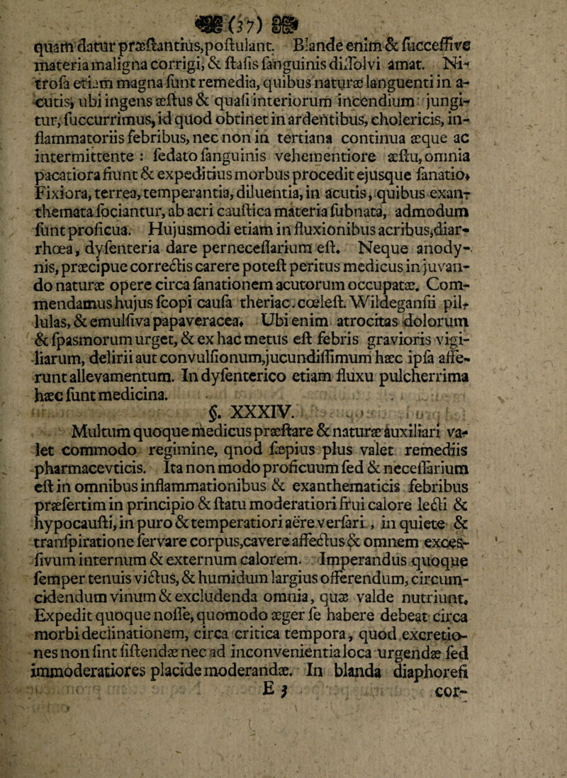 quam datur praflantius,poflulant. Blande enim & fiicceffive materia maligna corrigi, & ftafis fanguinis di fiblvi amat. Ni- trofa etiam magna lunt remedia, quibus naturas languenti in a- cutis» ubi ingens aeflus & quafi interiorum incendium jungi¬ tur, fuccurrimus, id quod obtinet in ardentibus, eholericis, in¬ flammatoriis febribus, nec non in tertiana continua seque ac intermittente : fedatofanguinis vehementiore seflu, omnia pacatiora fiunt & expeditius morbus procedit ejusque lanario* Fixiora, terrea,temperantia, diluentia, in acutis, quibus exanr thematafociantur, ab acri cauftica materia fubnata, admodum funt proficua. Hujusmodi etiam in fluxionibus acribus,diar- rhoea, dyfenteria dare perneceflarium efh Neque anody- nis, praecipue corredis carere poteft peritus medicus in juvan¬ do naturse opere circa limationem acutorum occupatae* Com¬ mendamus hujusfcopi caufa theriac.coeleft. Wildeganfii pilr lulas, & emulfiva papaveracea* Ubi enim atrocitas dolorum & fpasmorum urget, & ex hac metus eft febris gravioris vigi¬ liarum, delirii aut convulfionum,jucundiflimum haec ipfa affe¬ runt allevamentum. In dyfenterico etiam fluxu pulcherrima haec lunt medicina. §. XXXIV. . > f r Multum quoque medicus praeftare & naturseiuxiliarx va¬ let commodo regimine, qnod fepius plus valet remediis pharmacevticis. Ita non modo proficuum fed & neceflarium ell in omnibus inflammationibus & exanthematicis febribus prsefertim in principio & flatu moderatiori frui calore ledi & hypocaufti, in puro & temperatiori aere verlari , inquiete & tFanfpiratione fervare cor pus,cavere aflfedu$$; omnem exces- livum internum & externum calorem. Imperandus quoque femper tenuis vidus, & humidum largius offerendum, circum¬ cidendum vinum & excludenda omnia, quae valde nutriunt. Expedit quoque nofle, quomodo aeger fe habere debeat circa morbi declinationem, circa critica tempora, quodexcretio- nes non lint fiftendae nec ad inconvenientia loca urgendae led immoderatiores placide moderandae. In blanda diaphorefi E ? cor- l