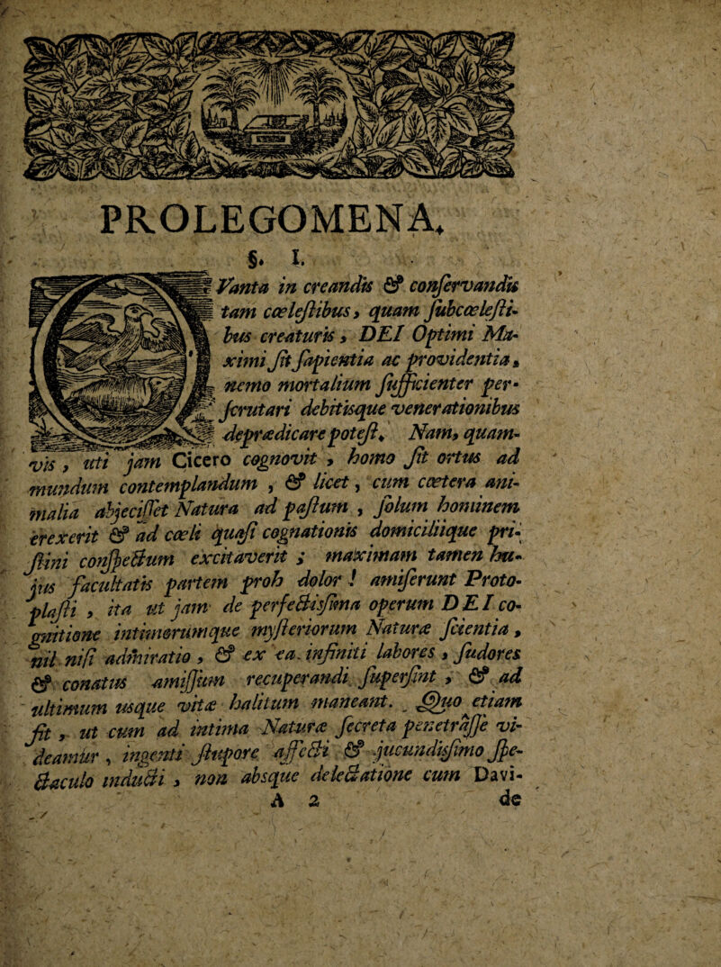 PROLEGOMENA, s. I. Vanta in creandis fiP conjervandk tam caelefiibus> quam Jubccelefii- bus creaturis , DEI Optimi Ma¬ ximi Jitfapientia ac providentia, ■ nemo mortalium JiJficienter per- f‘AJcrutari debitisque venerationibus ^ M depradicare potefi, Nam, quam¬ vis , uti jam Cicero cognovit , homo Jit ortus ad mundum contemplandum , HI licet, cum ccetera ani¬ malia abjeciJTet Natura ad p filum , filum hominem erexerit fi? ad caeli quoji cognationis domiciliique pri- lini confieBum excitaverit i maximam tamen hu¬ jus facultatis partem proh dolor ! amiferunt Proto- plajli ita ut jam de perfeBisfima operum DEI co¬ gnitione inthmrumque myjleriorum Natura fcientia , nil ni [i adihiratio , & ex ea. infiniti labores , Judores (g conatus amifihm recuperandi fuperfint , & ad - ultimum usque vita halitum maneant. _ jfiuoetiam fit, ut cum ad intima Natura, fieret a penetrafie vi¬ deamur , ingenti Jlupore ajfcBi Hf jucundi fimo fie- Baculo induBi , non absque dcleBatione cum Davi- A 2 de / 4